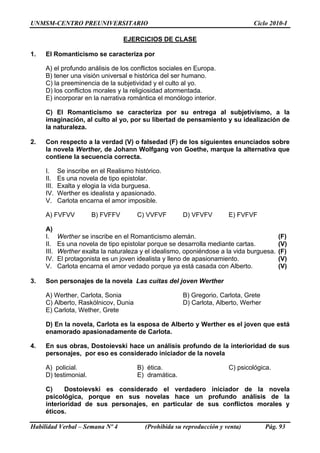 UNMSM-CENTRO PREUNIVERSITARIO Ciclo 2010-I
Habilidad Verbal – Semana Nº 4 (Prohibida su reproducción y venta) Pág. 93
EJERCICIOS DE CLASE
1. El Romanticismo se caracteriza por
A) el profundo análisis de los conflictos sociales en Europa.
B) tener una visión universal e histórica del ser humano.
C) la preeminencia de la subjetividad y el culto al yo.
D) los conflictos morales y la religiosidad atormentada.
E) incorporar en la narrativa romántica el monólogo interior.
C) El Romanticismo se caracteriza por su entrega al subjetivismo, a la
imaginación, al culto al yo, por su libertad de pensamiento y su idealización de
la naturaleza.
2. Con respecto a la verdad (V) o falsedad (F) de los siguientes enunciados sobre
la novela Werther, de Johann Wolfgang von Goethe, marque la alternativa que
contiene la secuencia correcta.
I. Se inscribe en el Realismo histórico.
II. Es una novela de tipo epistolar.
III. Exalta y elogia la vida burguesa.
IV. Werther es idealista y apasionado.
V. Carlota encarna el amor imposible.
A) FVFVV B) FVFFV C) VVFVF D) VFVFV E) FVFVF
A)
I. Werther se inscribe en el Romanticismo alemán. (F)
II. Es una novela de tipo epistolar porque se desarrolla mediante cartas. (V)
III. Werther exalta la naturaleza y el idealismo, oponiéndose a la vida burguesa. (F)
IV. El protagonista es un joven idealista y lleno de apasionamiento. (V)
V. Carlota encarna el amor vedado porque ya está casada con Alberto. (V)
3. Son personajes de la novela Las cuitas del joven Werther
A) Werther, Carlota, Sonia B) Gregorio, Carlota, Grete
C) Alberto, Raskólnicov, Dunia D) Carlota, Alberto, Werher
E) Carlota, Wether, Grete
D) En la novela, Carlota es la esposa de Alberto y Werther es el joven que está
enamorado apasionadamente de Carlota.
4. En sus obras, Dostoievski hace un análisis profundo de la interioridad de sus
personajes, por eso es considerado iniciador de la novela
A) policial. B) ética. C) psicológica.
D) testimonial. E) dramática.
C) Dostoievski es considerado el verdadero iniciador de la novela
psicológica, porque en sus novelas hace un profundo análisis de la
interioridad de sus personajes, en particular de sus conflictos morales y
éticos.
 