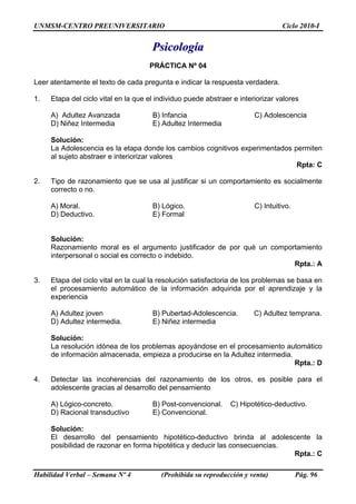UNMSM-CENTRO PREUNIVERSITARIO Ciclo 2010-I
Habilidad Verbal – Semana Nº 4 (Prohibida su reproducción y venta) Pág. 96
PPssiiccoollooggííaa
PRÁCTICA Nº 04
Leer atentamente el texto de cada pregunta e indicar la respuesta verdadera.
1. Etapa del ciclo vital en la que el individuo puede abstraer e interiorizar valores
A) Adultez Avanzada B) Infancia C) Adolescencia
D) Niñez Intermedia E) Adultez Intermedia
Solución:
La Adolescencia es la etapa donde los cambios cognitivos experimentados permiten
al sujeto abstraer e interiorizar valores
Rpta: C
2. Tipo de razonamiento que se usa al justificar si un comportamiento es socialmente
correcto o no.
A) Moral. B) Lógico. C) Intuitivo.
D) Deductivo. E) Formal
Solución:
Razonamiento moral es el argumento justificador de por qué un comportamiento
interpersonal o social es correcto o indebido.
Rpta.: A
3. Etapa del ciclo vital en la cual la resolución satisfactoria de los problemas se basa en
el procesamiento automático de la información adquirida por el aprendizaje y la
experiencia
A) Adultez joven B) Pubertad-Adolescencia. C) Adultez temprana.
D) Adultez intermedia. E) Niñez intermedia
Solución:
La resolución idónea de los problemas apoyándose en el procesamiento automático
de información almacenada, empieza a producirse en la Adultez intermedia.
Rpta.: D
4. Detectar las incoherencias del razonamiento de los otros, es posible para el
adolescente gracias al desarrollo del pensamiento
A) Lógico-concreto. B) Post-convencional. C) Hipotético-deductivo.
D) Racional transductivo E) Convencional.
Solución:
El desarrollo del pensamiento hipotético-deductivo brinda al adolescente la
posibilidad de razonar en forma hipotética y deducir las consecuencias.
Rpta.: C
 