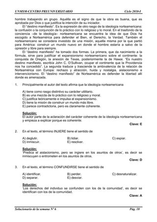 UNMSM-CENTRO PREUNIVERSITARIO Ciclo 2010-I
Solucionario de la semana Nº 6 Pág. 10
hombre trabajando en grupo. Aquélla es el signo de que la obra es buena, que es
aprobada por Dios o que justifica la intención de su iniciador.
El “destino manifiesto”. Es la expresión de otro rasgo de la ideología norteamericana:
la confusión o la conjunción de lo práctico con lo religioso y lo moral. En el trasfondo de la
conciencia –de la ideología– norteamericana se encuentra la idea de que Dios ha
escogido a Norteamérica para defender el Bien, el Derecho, la Verdad. También el
norteamericano se considera investido de una misión, aquella misma por la que partió
para América: construir un mundo nuevo en donde el hombre estaría a salvo de la
opresión y libre para siempre.
El “destino manifiesto” ha tomado dos formas. La primera, que da nacimiento a la
fórmula, sirve para justificar el expansionismo norteamericano sobre el continente: la
conquista de Oregón, la anexión de Texas, posteriormente la de Hawai. “Es nuestro
destino manifiesto, escribía John C. O’Sullivan, ocupar el continente que la Providencia
nos ha concedido”. La segunda traduce y trasciende la ambivalencia de la relación de
Norteamérica con Europa: rechazo y atracción, huida y nostalgia, aislacionismo e
intervencionismo. El “destino manifiesto” de Norteamérica es defender la libertad allí
donde es amenazada.
1. Principalmente el autor del texto afirma que la ideología norteamericana
A) tiene como rasgo distintivo su carácter utilitario.
B) es una mezcla de lo práctico con lo religioso y moral.
C) justifica teóricamente e impulsa el expansionismo.
D) tiene la misión de construir un mundo más libre.
E) parece contradictoria, pero es claramente coherente.
Solución:
El autor parte de la aclaración del carácter coherente de la ideología norteamericana
y empieza a explicar porque es coherente.
Clave: E
2. En el texto, el término INJIERE tiene el sentido de
A) deglutir. B) lidiar. C) espiar.
D) inmiscuir. E) resolver.
Solución:
‘Predica el aislacionismo, pero se ingiere en los asuntos de otros’, es decir se
inmiscuyen o entrometen en los asuntos de otros.
Clave: D
3. En el texto, el término CONFUNDIRSE tiene el sentido de
A) identificar. B) perder. C) desnaturalizar.
D) separar. E) desviar.
Solución:
‘Los derechos del individuo se confunden con los de la comunidad’, es decir se
identifican con los de la comunidad.
Clave: A
 