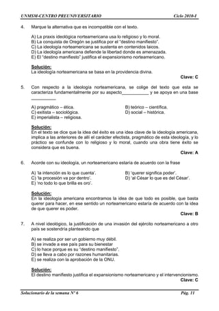 UNMSM-CENTRO PREUNIVERSITARIO Ciclo 2010-I
Solucionario de la semana Nº 6 Pág. 11
4. Marque la alternativa que es incompatible con el texto.
A) La praxis ideológica norteamericana usa lo religioso y lo moral.
B) La conquista de Oregón se justifica por el “destino manifiesto”.
C) La ideología norteamericana se sustenta en contenidos laicos.
D) La ideología americana defiende la libertad donde es amenazada.
E) El “destino manifiesto” justifica el expansionismo norteamericano.
Solución:
La ideología norteamericana se basa en la providencia divina.
Clave: C
5. Con respecto a la ideología norteamericana, se colige del texto que esta se
caracteriza fundamentalmente por su aspecto___________ y se apoya en una base
__________
A) pragmático – ética. B) teórico – científica.
C) exitista – sociológica. D) social – histórica.
E) imperialista – religiosa.
Solución:
En el texto se dice que la idea del éxito es una idea clave de la ideología americana,
implica a las anteriores de allí el carácter efectista, pragmático de esta ideología, y lo
práctico se confunde con lo religioso y lo moral, cuando una obra tiene éxito se
considera que es buena.
Clave: A
6. Acorde con su ideología, un norteamericano estaría de acuerdo con la frase
A) ‘la intención es lo que cuenta’. B) ‘querer significa poder’.
C) ‘la procesión va por dentro’. D) ‘al César lo que es del César’.
E) ‘no todo lo que brilla es oro’.
Solución:
En la ideología americana encontramos la idea de que todo es posible, que basta
querer para hacer, en ese sentido un norteamericano estaría de acuerdo con la idea
de que querer es poder.
Clave: B
7. A nivel ideológico, la justificación de una invasión del ejército norteamericano a otro
país se sostendría planteando que
A) se realiza por ser un gobierno muy débil.
B) se invade a ese país para su bienestar
C) lo hace porque es su “destino manifiesto”.
D) se lleva a cabo por razones humanitarias.
E) se realiza con la aprobación de la ONU.
Solución:
El destino manifiesto justifica el expansionismo norteamericano y el intervencionismo.
Clave: C
 