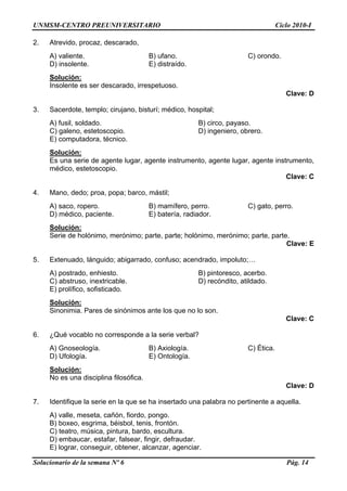 UNMSM-CENTRO PREUNIVERSITARIO Ciclo 2010-I
Solucionario de la semana Nº 6 Pág. 14
2. Atrevido, procaz, descarado,
A) valiente. B) ufano. C) orondo.
D) insolente. E) distraído.
Solución:
Insolente es ser descarado, irrespetuoso.
Clave: D
3. Sacerdote, templo; cirujano, bisturí; médico, hospital;
A) fusil, soldado. B) circo, payaso.
C) galeno, estetoscopio. D) ingeniero, obrero.
E) computadora, técnico.
Solución:
Es una serie de agente lugar, agente instrumento, agente lugar, agente instrumento,
médico, estetoscopio.
Clave: C
4. Mano, dedo; proa, popa; barco, mástil;
A) saco, ropero. B) mamífero, perro. C) gato, perro.
D) médico, paciente. E) batería, radiador.
Solución:
Serie de holónimo, merónimo; parte, parte; holónimo, merónimo; parte, parte.
Clave: E
5. Extenuado, lánguido; abigarrado, confuso; acendrado, impoluto;…
A) postrado, enhiesto. B) pintoresco, acerbo.
C) abstruso, inextricable. D) recóndito, atildado.
E) prolífico, sofisticado.
Solución:
Sinonimia. Pares de sinónimos ante los que no lo son.
Clave: C
6. ¿Qué vocablo no corresponde a la serie verbal?
A) Gnoseología. B) Axiología. C) Ética.
D) Ufología. E) Ontología.
Solución:
No es una disciplina filosófica.
Clave: D
7. Identifique la serie en la que se ha insertado una palabra no pertinente a aquella.
A) valle, meseta, cañón, fiordo, pongo.
B) boxeo, esgrima, béisbol, tenis, frontón.
C) teatro, música, pintura, bardo, escultura.
D) embaucar, estafar, falsear, fingir, defraudar.
E) lograr, conseguir, obtener, alcanzar, agenciar.
 