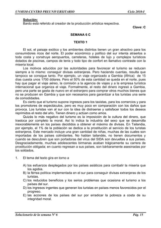 UNMSM-CENTRO PREUNIVERSITARIO Ciclo 2010-I
Solucionario de la semana Nº 6 Pág. 15
Solución:
Bardo está referido al creador de la producción artística respectiva.
Clave: C
SEMANA 6 C
TEXTO 1
El sol, el paisaje exótico y los ambientes distintos tienen un gran atractivo para los
consumidores ricos del norte. El poder económico y político del sur intenta atraerlos a
toda costa y construye aeropuertos, carreteras, hoteles de lujo y complejos turísticos
dotados de piscinas, campos de tenis y todo tipo de confort en llamativo contraste con la
miseria local.
Los motivos aducidos por las autoridades para favorecer el turismo se reducen
siempre a lo mismo: conseguir divisas extranjeras. Pero haciendo cuentas, resulta que
tampoco se consigue tanto. Por ejemplo, un viaje organizado a Gambia (África) de 15
días cuesta unos 1700 dólares. Pero el 50% de esta cantidad se queda en el norte, pues
hay que pagar el viaje aéreo, la comisión a la agencia de viajes y a la empresa turística
internacional que organiza el viaje. Formalmente, el resto del dinero ingresó a Gambia,
pero una parte se gasta de nuevo en el extranjero para comprar otros muchos bienes que
no se producen en Gambia y que son necesarios para garantizar a los turistas una serie
de comodidades.
Es cierto que el turismo supone ingresos para los taxistas, para los comercios y para
los promotores de espectáculos, pero es muy poco en comparación con los daños que
provoca. Los turistas van al sur con la idea de distraerse y satisfacer todos los deseos
reprimidos el resto del año. Tienen dinero y actúan como amos.
Quizás lo más negativo del turismo es la imposición de la cultura del dinero, que
trastoca por completo la moral. Así lo indica la industria del sexo que se desarrolla
inexorablemente en los países decididos a obtener el máximo de divisas. En Tailandia,
por ejemplo, el 1% de la población se dedica a la prostitución al servicio de los turistas
extranjeros. Este mercado incluye una gran cantidad de niñas, muchas de las cuales son
importadas de los países colindantes. No hablan tailandés, no tienen documentos y
cuando se descubren que son portadoras del virus del SIDA son devueltas a sus países.
Desgraciadamente, muchas adolescentes birmanas acaban trágicamente su carrera de
prostitución obligada; en cuanto regresan a sus países, son bárbaramente asesinadas por
los soldados.
1. El tema del texto gira en torno a
A) los esfuerzos desplegados por los países asiáticos para combatir la miseria que
los agobia.
B) la férrea política implementada en el sur para conseguir divisas extranjeras de los
turistas.
C) los reducidos beneficios y los serios problemas que ocasiona el turismo a los
países del sur.
D) los ingresos ingentes que generan los turistas en países menos favorecidos por el
progreso.
E) las acciones de los países del sur por erradicar la pobreza a costa de su
integridad moral.
 