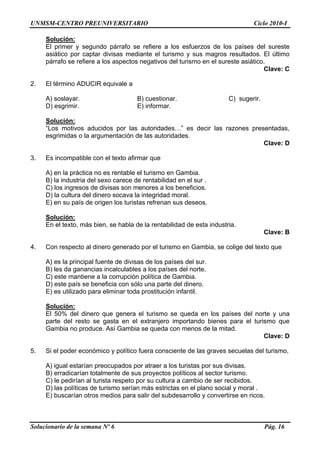 UNMSM-CENTRO PREUNIVERSITARIO Ciclo 2010-I
Solucionario de la semana Nº 6 Pág. 16
Solución:
El primer y segundo párrafo se refiere a los esfuerzos de los países del sureste
asiático por captar divisas mediante el turismo y sus magros resultados. El último
párrafo se refiere a los aspectos negativos del turismo en el sureste asiático.
Clave: C
2. El término ADUCIR equivale a
A) soslayar. B) cuestionar. C) sugerir.
D) esgrimir. E) informar.
Solución:
“Los motivos aducidos por las autoridades…” es decir las razones presentadas,
esgrimidas o la argumentación de las autoridades.
Clave: D
3. Es incompatible con el texto afirmar que
A) en la práctica no es rentable el turismo en Gambia.
B) la industria del sexo carece de rentabilidad en el sur .
C) los ingresos de divisas son menores a los beneficios.
D) la cultura del dinero socava la integridad moral.
E) en su país de origen los turistas refrenan sus deseos.
Solución:
En el texto, más bien, se habla de la rentabilidad de esta industria.
Clave: B
4. Con respecto al dinero generado por el turismo en Gambia, se colige del texto que
A) es la principal fuente de divisas de los países del sur.
B) les da ganancias incalculables a los países del norte.
C) este mantiene a la corrupción política de Gambia.
D) este país se beneficia con sólo una parte del dinero.
E) es utilizado para eliminar toda prostitución infantil.
Solución:
El 50% del dinero que genera el turismo se queda en los países del norte y una
parte del resto se gasta en el extranjero importando bienes para el turismo que
Gambia no produce. Así Gambia se queda con menos de la mitad.
Clave: D
5. Si el poder económico y político fuera consciente de las graves secuelas del turismo,
A) igual estarían preocupados por atraer a los turistas por sus divisas.
B) erradicarían totalmente de sus proyectos políticos al sector turismo.
C) le pedirían al turista respeto por su cultura a cambio de ser recibidos.
D) las políticas de turismo serían más estrictas en el plano social y moral .
E) buscarían otros medios para salir del subdesarrollo y convertirse en ricos.
 