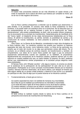 UNMSM-CENTRO PREUNIVERSITARIO Ciclo 2010-I
Solucionario de la semana Nº 6 Pág. 17
Solución:
Si fuesen más conscientes tratarían de ser más eficientes en captar divisas y de
evitar la imposición de la cultura del dinero que trastoca por completo la moral, que
es tal vez lo más negativo del turismo.
Clave: D
TEXTO 2
Con la física cuántica empezamos a entender que la realidad que observamos ni
está dividida, ni es previsible. El universo visto desde la física subatómica no tiene
fronteras, ni se puede medir con exactitud cómo va a conducirse. Así se descubre que, en
los comportamientos de un sistema formado a partir de la construcción de “meta-
demarcaciones”, sólo existen probabilidades, es decir, sólo se pueden ofrecer conjeturas.
Con la enunciación de su principio de incertidumbre, Heisenberg pone de manifiesto el fin
del “marco rígido”, el desplome de las viejas demarcaciones establecidas por la física
clásica. Al admitir la incertidumbre, se admite, también, la posibilidad de cambio y de
construcción de nuevas realidades: se tiene presente la potencia de la realidad, lo
contingente.
Gary Zukav, en La Danza de los Maestros, considerada la mejor obra divulgativa de
la física cuántica, dice: “La mecánica cuántica nos enseña que nosotros no estamos
separados del resto del mundo, como habíamos creído. La física de las partículas nos
enseña que el resto del mundo no es algo que permanece ocioso allá afuera. Por el
contrario, es un brillante campo de continua creación, de transformación y, también, de
aniquilamiento. Las ideas de la nueva física pueden dar lugar a que se produzcan
experiencias extraordinarias cuando son captadas en su totalidad”. Si proyectamos
filosóficamente las conclusiones de la mecánica cuántica, podemos afirmar que no sólo
influimos en nuestra realidad sino que, en cierta medida, la creamos. Es decir, podemos
afirmar que materializamos ciertas propiedades en la sociedad porque elegimos medir
esas propiedades.
El famoso físico John Wheeler escribió: “¿De alguna manera, el universo es atraído
por la existencia de la participación de los participantes? El acto vital es el acto de
participación. Participador es el nuevo concepto incontrovertible ofrecido por la mecánica
cuántica. Derrota el término observador, de la teoría clásica, que designa al hombre que
está seguro detrás de un grueso cristal protector y observa lo que ocurre a su alrededor
sin participar en ello. Esto es algo que no puede hacerse en la mecánica cuántica”.
1. Fundamentalmente, el texto gira en torno a
A) nuestra capacidad de crear a la realidad de maneras muy insondables.
B) la idea de que la realidad que enfrentamos es indivisible e imprevisible.
C) la caída del marco rígido de la física clásica a la luz de la teoría cuántica.
D) nuestra realidad y universo que se halla en constante transformación.
E) la visión novísima de la física cuántica de nuestra realidad inmediata.
Solución:
El texto enfoca la realidad nuestra desde la óptica de la física cuántica en la
perspectiva de la teoría de incertidumbre de Heisenberg.
Clave: E
 