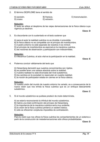 UNMSM-CENTRO PREUNIVERSITARIO Ciclo 2010-I
Solucionario de la semana Nº 6 Pág. 18
2. El término DESPLOME tiene el sentido de
A) escisión. B) fractura. C) transmutación.
D) ocaso. E) eclosión.
Solución:
El texto se refiere al desplome de las viejas demarcaciones de la física clásica cuya
vigencia ya declinan.
Clave: D
3. Es discordante con lo sustentado en el texto sostener que
A) para el autor la realidad cuántica no es divisible ni previsible.
B) la física clásica no es compatible con el principio de incertidumbre.
C) nuestro entorno no está separado de nosotros ni es inmóvil.
D) el principio de incertidumbre es esencial en la mecánica cuántica.
E) las nociones de observación y participación son indiscernibles.
Solución:
En Mecánica Cuántica, el acto vital es la participación en la realidad.
Clave: E
4. Podemos concluir válidamente del texto que
A) Heisenberg demostró que nuestros conocimientos son rígidos.
B) es posible tener una certeza absoluta sobre la realidad.
C) nuestra realidad no está divorciada del nivel subatómico.
D) los cambios en la sociedad no repercuten en nuestra realidad.
E) la noción de participador estaba en ciernes en la física clásica.
Solución:
Si nuestra visión del mundo de nuestro entorno ha variado, es a consecuencia de la
nueva visión que nos brinda la física cuántica que es un enfoque básicamente
subatómico.
Clave: C
5. Si el mundo subatómico se pudiese predecir de modo determinista,
A) se estaría reconociendo la infinitud del mundo subatómico.
B) habría una total confirmación del principio de Heisenberg.
C) la importancia de la mecánica cuántica sería muy evidente.
D) la visión de la física cuántica perdería un asidero básico.
E) sólo se ofrecerían conjeturas imposibles de contrastación.
Solución:
Para la visión que nos ofrece la física cuántica los comportamientos de un sistema a
partir de la construcción de metademarcaciones sólo ofrece probabilidades.
Clave: D
 