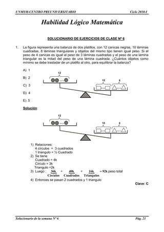 UNMSM-CENTRO PREUNIVERSITARIO Ciclo 2010-I
Habilidad Lógico Matemática
SOLUCIONARIO DE EJERCICIOS DE CLASE Nº 6
1. La figura representa una balanza de dos platillos, con 12 canicas negras, 10 láminas
cuadradas, 8 láminas triangulares y objetos del mismo tipo tienen igual peso. Si el
peso de 4 canicas es igual al peso de 3 láminas cuadradas y el peso de una lamina
triangular es la mitad del peso de una lámina cuadrada. ¿Cuántos objetos como
mínimo se debe trasladar de un platillo al otro, para equilibrar la balanza?
A) 1
 
12 
...
... ...
10 8
B) 2
C) 3
D) 4
E) 5
Solución:
 
12 
...
... ...
10 8
1) Relaciones:
4 círculos = 3 cuadrados
1 triangulo = ½ Cuadrado
2) Se tiene
Cuadrado = 4k
Circulo = 3k
Triangulo =2k
3) Luego : { { {36k + 40k + 16k 92k
Circulos Cuadrados Triangulos
= peso total
4) Entonces se pasan 2 cuadrados y 1 triangulo
Clave: C
Solucionario de la semana Nº 6 Pág. 21
 