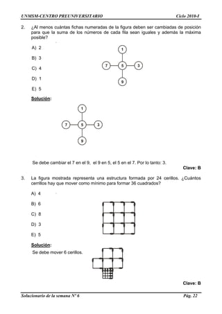 UNMSM-CENTRO PREUNIVERSITARIO Ciclo 2010-I
2. ¿Al menos cuántas fichas numeradas de la figura deben ser cambiadas de posición
para que la suma de los números de cada fila sean iguales y además la máxima
posible?
A) 2 1
5 37
9
B) 3
C) 4
D) 1
E) 5
Solución:
1
5 37
9
Se debe cambiar el 7 en el 9, el 9 en 5, el 5 en el 7. Por lo tanto: 3.
Clave: B
3. La figura mostrada representa una estructura formada por 24 cerillos. ¿Cuántos
cerrillos hay que mover como mínimo para formar 36 cuadrados?
A) 4
B) 6
C) 8
D) 3
E) 5
Solución:
Se debe mover 6 cerillos.
Clave: B
Solucionario de la semana Nº 6 Pág. 22
 