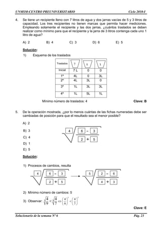 UNMSM-CENTRO PREUNIVERSITARIO Ciclo 2010-I
4. Se tiene un recipiente lleno con 7 litros de agua y dos jarras vacías de 5 y 3 litros de
capacidad. Los tres recipientes no tienen marcas que permita hacer mediciones.
Empleando solamente el recipiente y las dos jarras, ¿cuántos traslados se deben
realizar como mínimo para que el recipiente y la jarra de 3 litros contenga cada uno 1
litro de agua?
A) 2 B) 4 C) 3 D) 6 E) 5
Solución:
1) Esquema de los traslados
Traslados
Inicial 7 L 0 0
1º 4L 0 3L
2º 4L 3L 0
3º 1L 3L 3L
4º 1L 5L 1L
77 5 3
Mínimo número de traslados: 4 Clave: B
5. De la operación mostrada, ¿por lo menos cuántas de las fichas numeradas debe ser
cambiadas de posición para que el resultado sea el menor posible?
A) 2
Solucionario de la semana Nº 6 Pág. 23
B) 3 4 6 3
C) 4
2 5
D) 1
E) 5
Solución:
1) Procesos de cambios, resulta
2) Mínimo número de cambios: 5
3) Observar:
5 3
3 5
4 4
9 7
4 4
9 7
⎛ ⎞ ⎛ ⎞
⇔ <⎜ ⎟ ⎜ ⎟
⎝ ⎠ ⎝ ⎠
<
Clave: E
6 34
52
5 2 6
4 3
 
