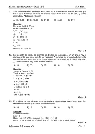 UNMSM-CENTRO PREUNIVERSITARIO Ciclo 2010-I
9. Abel solamente tiene monedas de S/. 0,50. Si al cuadrado del número de soles que
tiene, se le disminuye el doble del mismo, le quedaría menos de S/. 360. ¿Cuánto
dinero tiene Abel como máximo?
A) S/. 18,50 B) S/. 19,50 C) S/. 39 D) S/. 20 E) S/.19
Solución:
Monedas de S/. 0,50 = x
Dinero que tiene = x/2
2
2 3
2 2
x x⎛ ⎞ ⎛ ⎞
− <⎜ ⎟ ⎜ ⎟
⎝ ⎠ ⎝ ⎠
60
Solucionario de la semana Nº 6 Pág. 25
2
min
4 1440 0
( 40)( 36) 0
40
39
39 / 2 19,50
x x
x x
x
x
Dinero
− − <
− + <
<
=
= =
Clave: B
10. En un salón de clase, los alumnos se dividen en dos grupos. En un grupo, hay 5
alumnos más que en el otro. Si se trasladara 7 alumnos del grupo donde hay más
alumnos al otro, entonces el producto de ambas cantidades sería mayor que 286.
¿Cuántos alumnos hay como mínimo en total?
A) 15 B) 35 C) 37 D) 16 E) 39
Solución:
1grupo: x; 2grupo: x+5
Total de alumnos = 2x+5
2
( 5 7)( 7) 28
( 2)( 7) 286
5 14 286
x x
x x
x x
+ − + >
− + >
+ − >
6
0
2
5 300 0
( 20)( 15)
x x
x x
+ − >
+ − >
15x >
min 16x =
2(16) 5 37total = + =
Clave: C
11. El producto de dos números impares positivos consecutivos no es menor que 195.
Halle el menor valor que suman ambos números.
A) 15 B) 18 C) 26 D) 28 E) 32
Solución:
Sean los números:
n, n + 2
Dato: n(n + 2) ≥ 195, entonces (n – 13)(n + 15) ≥ 0
nmin = 13, por lo tanto los números son: 13 y 15 entonces la suma es 28.
Clave: D
 