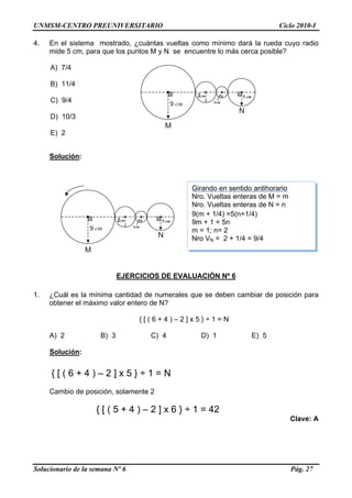 UNMSM-CENTRO PREUNIVERSITARIO Ciclo 2010-I
4. En el sistema mostrado, ¿cuántas vueltas como mínimo dará la rueda cuyo radio
mide 5 cm, para que los puntos M y N se encuentre lo más cerca posible?
A) 7/4
9 cm
2cm
1cm
5 cm
M
N
B) 11/4
C) 9/4
D) 10/3
E) 2
Solución:
Girando en sentido antihorario
9 cm
2cm
1cm
5 cm
M
N
Nro. Vueltas enteras de M = m
Nro. Vueltas enteras de N = n
9(m + 1/4) =5(n+1/4)
9m + 1 = 5n
m = 1; n= 2
Nro VN = 2 + 1/4 = 9/4
EJERCICIOS DE EVALUACIÓN Nº 6
1. ¿Cuál es la mínima cantidad de numerales que se deben cambiar de posición para
obtener el máximo valor entero de N?
{ [ ( 6 + 4 ) – 2 ] x 5 } ÷ 1 = N
A) 2 B) 3 C) 4 D) 1 E) 5
Solución:
{ [ ( 6 + 4 ) – 2 ] x 5 } ÷ 1 = N
Cambio de posición, solamente 2
{ [ ( 5 + 4 ) – 2 ] x 6 } ÷ 1 = 42
Clave: A
Solucionario de la semana Nº 6 Pág. 27
 