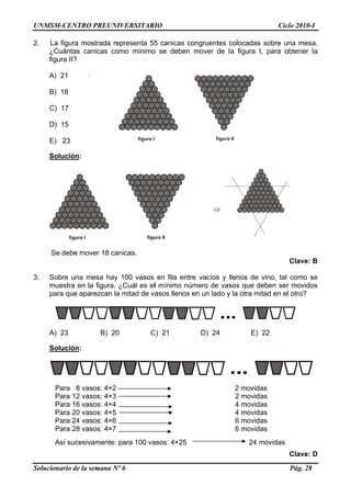 UNMSM-CENTRO PREUNIVERSITARIO Ciclo 2010-I
2. La figura mostrada representa 55 canicas congruentes colocadas sobre una mesa.
¿Cuántas canicas como mínimo se deben mover de la figura I, para obtener la
figura II?
A) 21
figura I figura II
B) 18
C) 17
D) 15
E) 23
Solución:
Solucionario de la semana Nº 6 Pág. 28
⇒
Se debe mover 18 canicas.
Clave: B
3. Sobre una mesa hay 100 vasos en fila entre vacíos y llenos de vino, tal como se
muestra en la figura. ¿Cuál es el mínimo número de vasos que deben ser movidos
para que aparezcan la mitad de vasos llenos en un lado y la otra mitad en el otro?
...
A) 23 B) 20 C) 21 D) 24 E) 22
Solución:
...
Para 8 vasos: 4×2 2 movidas
Para 12 vasos: 4×3 2 movidas
Para 16 vasos: 4×4 4 movidas
Para 20 vasos: 4×5 4 movidas
Para 24 vasos: 4×6 6 movidas
Para 28 vasos: 4×7 6 movidas
Así sucesivamente: para 100 vasos: 4×25 24 movidas
Clave: D
figura I figura II
 