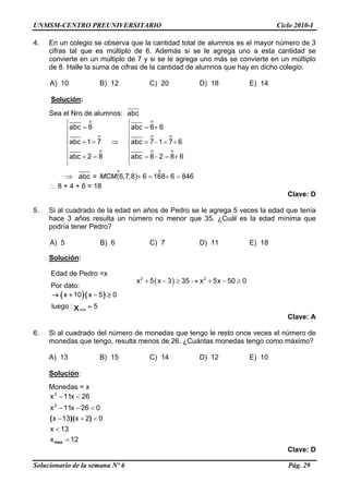 UNMSM-CENTRO PREUNIVERSITARIO Ciclo 2010-I
4. En un colegio se observa que la cantidad total de alumnos es el mayor número de 3
cifras tal que es múltiplo de 6. Además si se le agrega uno a esta cantidad se
convierte en un múltiplo de 7 y si se le agrega uno más se convierte en un múltiplo
de 8. Halle la suma de cifras de la cantidad de alumnos que hay en dicho colegio.
A) 10 B) 12 C) 20 D) 18 E) 14
Solución:
Sea el Nro de alumnos: abc
o o
o o o
o o
o o
abc 6 abc 6 6
abc 1 7 abc 7 1 7 6
abc 2 8 abc 8 2 8 6
abc = (6,7,8) 6 168 6 846MCM
⎧ ⎧
= = +⎪ ⎪
⎪ ⎪
+ = ⇒ = − = +⎨ ⎨
⎪ ⎪
⎪ ⎪+ = = − = +
⎩ ⎩
⇒ + =
o
+ =
∴ 8 + 4 + 6 = 18
Clave: D
5. Si al cuadrado de la edad en años de Pedro se le agrega 5 veces la edad que tenía
hace 3 años resulta un número no menor que 35. ¿Cuál es la edad mínima que
podría tener Pedro?
A) 5 B) 6 C) 7 D) 11 E) 18
Solución:
Edad de Pedro =x
( )+ − ≥ → + − ≥2 2
x 5 x 3 35 x 5x 50 0
Por dato:
( )( )x 10 x 5 0→ + − ≥
l min
uego : 5x =
Clave: A
6. Si al cuadrado del número de monedas que tengo le resto once veces el número de
monedas que tengo, resulta menos de 26. ¿Cuántas monedas tengo como máximo?
A) 13 B) 15 C) 14 D) 12 E) 10
Solución:
Monedas = x
12x
13x
02x13x
026x11x
26x11x
2
2
=
<
<+−
<−−
<−
max
))((
Clave: D
Solucionario de la semana Nº 6 Pág. 29
 