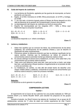 UNMSM-CENTRO PREUNIVERSITARIO Ciclo 2010-I
Solucionario de la semana Nº 6 Pág. 3
B. Caída del Imperio de Justiniano
I. Los territorios de Occidente, agotados por las guerras de reconquista, se fueron
perdiendo uno tras otro.
II. Egipto, en el 642; Cirenaica en el 660; África proconsular, en el 670; y Cartago,
en el 698.
III. Y, por otro lado, el dominio logrado sobre el Obispo de Roma despertó en él la
idea de liberarse de la opresión de Constantinopla y buscar otros aliados
IV. La desintegración del Imperio de Justiniano se inició en pocos años.
V. España fue reconquistada por los visigodos (572 – 629); y África cayó
fácilmente bajo la conquista musulmana.
A) I – III – IV – V – II B) IV – I – III – II – V C) IV – I – V – II – III
D) III – IV – V – II – I E) II – III – V – IV – I
Solución:
La secuencia responde a un criterio cronológico.
Clave: C
C. Lectura y metalectura
I. Saber leer significa que se conocen las letras, las combinaciones de las letras
(palabras), las combinaciones de las palabras (frases) y que se descifra el
significado de estas combinaciones.
II. Podríamos aclarar la diferencia diciendo que leer es abstraer significado de los
signos escritos, mientras que la metalectura se refiere al conjunto de
conocimientos sobre la actividad mental que debemos realizar al leer.
III. Es preciso distinguir la lectura de la metalectura, es decir, entre saber leer y los
conocimientos que se tienen sobre la lectura.
IV. Tales como qué debemos hacer para leer, para qué se lee un texto, qué exige
leer bien, qué elementos influyen positiva o negativamente en el proceso de leer
y cómo se controlan, etc.
V. La metalectura, en cambio, va más allá del simple hecho de descifrar unos
rasgos visibles (letras y palabras); comprende el conjunto de conocimientos que
tenemos sobre la lectura y sobre los procesos mentales.
A) V – III – IV – II – I B) III – II – V – IV – I C) II – IV – I – III – V
D) III – V – IV – I – II E) III – I – V – IV – II
Solución:
La secuencia va de lo general a lo particular.
Clave: E
COMPRENSIÓN LECTORA
TEXTO 1
El experimento de la Cueva de los Ladrones fue una prueba realizada en 1954 por
Caroline Sherif y su marido Muzafer Sherif, para estudiar los prejuicios en los grupos
sociales.
Durante el estudio, los Sherif hicieron las labores de “monitores” de un grupo de 22
adolescentes varones de 11 años de edad con similar experiencia de vida. Fueron
 