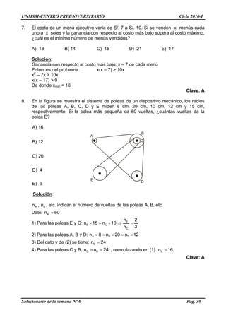 UNMSM-CENTRO PREUNIVERSITARIO Ciclo 2010-I
7. El costo de un menú ejecutivo varía de S/. 7 a S/. 10. Si se venden x menús cada
uno a x soles y la ganancia con respecto al costo más bajo supera al costo máximo,
¿cuál es el mínimo número de menús vendidos?
A) 18 B) 14 C) 15 D) 21 E) 17
Solución:
Ganancia con respecto al costo más bajo: x – 7 de cada menú
Entonces del problema: x(x – 7) > 10x
x2
– 7x > 10x
x(x – 17) > 0
De donde xmín = 18
Clave: A
8. En la figura se muestra el sistema de poleas de un dispositivo mecánico, los radios
de las poleas A, B, C, D y E miden 8 cm, 20 cm, 10 cm, 12 cm y 15 cm,
respectivamente. Si la polea más pequeña da 60 vueltas, ¿cuántas vueltas da la
polea E?
A) 16
A
B
C
DE
B) 12
C) 20
D) 4
E) 6
Solución:
, , etc. indican el número de vueltas de las poleas A, B, etc.An Bn
Dato: 60nA =
1) Para las poleas E y C:
3
2
n
n
10n15n
C
E
CE =⇒×=×
2) Para las poleas A, B y D: 12n20n8n DBA ×=×=×
3) Del dato y de (2) se tiene: 24nB =
4) Para las poleas C y B: 24nn BC == , reemplazando en (1): 16nE =
Clave: A
Solucionario de la semana Nº 6 Pág. 30
 