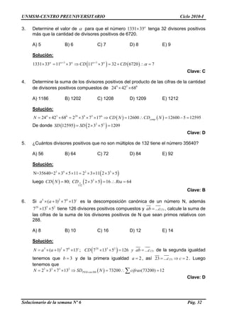 UNMSM-CENTRO PREUNIVERSITARIO Ciclo 2010-I
3. Determine el valor de α para que el número 1331 33α
× tenga 32 divisores positivos
más que la cantidad de divisores positivos de 6720.
A) 5 B) 6 C) 7 D) 8 E) 9
Solución:
( ) ( )3 3
1331 33 11 3 11 3 32 6720 7CD CDα α α α α
α+ +
× = × ⇒ × = + ∴ =
Clave: C
4. Determine la suma de los divisores positivos del producto de las cifras de la cantidad
de divisores positivos compuestos de 4 5
24 42 68× × 6
A) 1186 B) 1202 C) 1208 D) 1209 E) 1212
Solución:
( ) ( )4 5 6 29 9 5 6
24 42 68 2 3 7 17 12600 12600 5 12595compN CD N CD N= × × = × × × ⇒ = ∴ = − =
De donde ( ) ( )2 2
12595 2 3 5 1209SD SD= × × =
Clave: D
5. ¿Cuántos divisores positivos que no son múltiplos de 132 tiene el número 35640?
A) 56 B) 64 C) 72 D) 84 E) 92
Solución:
( )3 4 2 3
N=35640=2 3 5 11 2 3 11 2 3 5× × × = × × × ×
luego ( ) ( )3
132
80; 2 3 5 16 64CD N CD Rta•= × × = ∴ =
c
2
Clave: B
6. Si es la descomposición canónica de un número N, además
tiene 126 divisores positivos compuestos y
5 2
( 1) 7 13b
a a× + × ×
2 5
7 13 5b
× × (3)...ab c= , calcule la suma de
las cifras de la suma de los divisores positivos de N que sean primos relativos con
288.
A) 8 B) 10 C) 16 D) 12 E) 14
Solución:
( )5 2 2 5 2
(3)( 1) 7 13 ; 7 13 5 126 ...b c b
N a a CD y ab c= × + × × × × = = de la segunda igualdad
tenemos que y de la primera igualdad3b = 2a = , así (3)23 ... 2c c= ⇒ = . Luego
tenemos que
( )5 2 3 2
2882 3 7 13 73200 (73200) 12PESI conN SD N cifras= × × × ⇒ = ∴ =∑
Clave: D
Solucionario de la semana Nº 6 Pág. 32
 