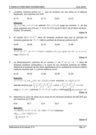 UNMSM-CENTRO PREUNIVERSITARIO Ciclo 2010-I
7. ¿Cuántos números primos en +
que se escriben con dos cifras en el sistema
heptanario son coprimos con 418?
A) 15 B) 16 C) 17 D)18 E) 19
Solución:
(7) (7)10 66 7 48N N≤ ≤ ⇒ ≤ ≤ además 418 2 11 19= × × luego los números de dos
cifras coprimos con 418 son: 7, 9,13,15,17,21,23,25,27,29,31,35,37,39,41,43,45,47.
Existen 18 números.
N
Clave: D
8. El número N= tiene 52 divisores positivos más que la cantidad de
divisores positivos de , halle la cantidad de divisores positivos de N.
2
2 5 7a b+
× × 1
a
2 7b
×
A) 56 B) 68 C) 72 D) 84 E) 86
Solución:
Solucionario de la semana Nº 6 Pág. 33
( ) ( ) ( )( )2 1
2 5 7 ; 2 7 . 52 1 2 5 52 3 4a b b a
N M CD N CD M a b a b+
= × × = × − = ⇒ + + = ∴ = ∧ = l
uego ( ) 72CD N =
Clave: C
9. La descomposición canónica de un número esN 4
2 p qα β
× × ; si tiene 56
divisores positivos compuestos y la suma de sus divisores positivos es 62868,
determine el producto de las cifras significativas de la cantidad de números enteros
positivos menores que y primos relativos con él.
N
N
A) 32 B) 42 C) 48 D) 36 E) 56
Solución:
( ) ( )4
2 ; 56 62868compN p q CD N y CD Nα β
= × × = = entonces ( )( )1 1 1α β 2+ + =
además tenemos que
5 1 1 1 1
2 1 1 1 1 1
62828 13 156
2 1 1 1 1 1
p q p q
p q p q
α β α β+ + + +
− − − − −
× × = ⇒ × = ×
− − − − −
luego 2 3α β= ∧ = entonces luego4 2 3
2 3 5 ( ) 4800N Nφ= × × ⇒ = 32cifras no nulas =∏
Clave: A
10. Determine la suma de cifras de la suma de los divisores positivos de 952 875 que
son coprimos con 2 695.
A) 8 B) 7 C) 6 D) 5 E) 4
Solución:
2 3 2 2
952 875 =3 5 7 11 ; 2695 7 11 5N M= × × × = = × × entonces
( )2
( ) 3 13PESI con MSD N SD= =
(13) 4cifras∴ =∑
Clave: E
 