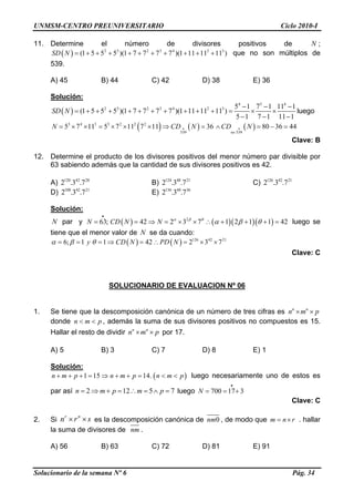 UNMSM-CENTRO PREUNIVERSITARIO Ciclo 2010-I
11. Determine el número de divisores positivos de ;
que no son múltiplos de
539.
N
( ) 2 3 2 3 4 2 3
(1 5 5 5 )(1 7 7 7 7 )(1 11 11 11 )SD N = + + + + + + + + + +
A) 45 B) 44 C) 42 D) 38 E) 36
Solución:
Solucionario de la semana Nº 6 Pág. 34
( )
4 5 4
2 3 2 3 4 2 3 5 1 7 1 11 1
(1 5 5 5 )(1 7 7 7 7 )(1 11 11 11 )
5 1 7 1 11 1
SD N
− − −
= + + + + + + + + + + = × ×
− − −
luego
( ) ( ) ( )3 4 3 3 2 2 2
539 539
5 7 11 5 7 11 7 11 36 80 36 44
no
N CD N CD• •= × × = × × × ⇒ = ∧ = − =N
Clave: B
12. Determine el producto de los divisores positivos del menor número par divisible por
63 sabiendo además que la cantidad de sus divisores positivos es 42.
A) B) C)120 42 28
2 .3 .7 124 48 21
2 .3 .7 126 42 21
2 .3 .7
D) E)108 42 21
2 .3 .7 136 48 36
2 .3 .7
Solución:
N =par y luego se
tiene que el menor valor de se da cuando:
( ) ( )( )( )2
63; 42 2 3 7 1 2 1 1 42N CD N N α β θ
α β θ
•
= = ⇒ = × × ∴ + + +
N
( ) ( ) 126 42 21
6; 1 1 42 2 3 7y CD N PD Nα β θ= = = ⇒ = ∴ = × ×
Clave: C
SOLUCIONARIO DE EVALUACION Nº 06
1. Se tiene que la descomposición canónica de un número de tres cifras es n n
n m p× ×
donde , además la suma de sus divisores positivos no compuestos es 15.
Hallar el resto de dividir por 17.
n m p< <
n n
n m p× ×
A) 5 B) 3 C) 7 D) 8 E) 1
Solución:
( )1 15 14.n m p n m p n m p+ + + = ⇒ + + = < <
7
luego necesariamente uno de estos es
par así luego2 12 5n m p m p= ⇒ + = ∴ = ∧ = 700 17 3N
•
= = +
Clave: C
2. Si es la descomposición canónica de
r n
n r× ×s 0nm , de modo que . hallar
la suma de divisores de
m n r= ×
nm .
A) 56 B) 63 C) 72 D) 81 E) 91
 