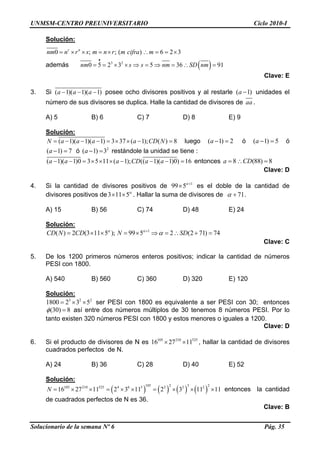 UNMSM-CENTRO PREUNIVERSITARIO Ciclo 2010-I
Solución:
0 ; ; ( ) 6r n
nm n r s m n r m cifra m= × × = × ∴ = = ×2 3
además ( )3 2
0 5 2 3 5 36 91nm s s nm SD nm
•
= = × × ⇒ = ⇒ = ∴ =
Clave: E
3. Si ( 1)( 1)( 1a a a− − − ) )posee ocho divisores positivos y al restarle ( unidades el
número de sus divisores se duplica. Halle la cantidad de divisores de
1a −
aa .
A) 5 B) 6 C) 7 D) 8 E) 9
Solución:
( 1)( 1)( 1) 3 37 ( 1); ( ) 8N a a a a CD N= − − − = × × − = luego ( 1) 2a − = ó ó
ó restándole la unidad se tiene :
( 1)a − = 5
( 1) 7a − = 2
( 1) 3a − =
( 1)( 1)0 3 5 11 ( 1); (( 1)( 1)0) 1a a a CD a a− − = × × × − − − = 6 entonces 8a = (88) 8CD∴ =
Clave: D
4. Si la cantidad de divisores positivos de 1
99 5α+
× es el doble de la cantidad de
divisores positivos de3 11 5α
× × . Hallar la suma de divisores de 71α + .
A) 15 B) 56 C) 74 D) 48 E) 24
Solución:
1
( ) 2 (3 11 5 ); 99 5 2 (2 71) 74CD N CD N SDα α
α+
= × × = × ⇒ = ∴ + =
Clave: C
5. De los 1200 primeros números enteros positivos; indicar la cantidad de números
PESI con 1800.
A) 540 B) 560 C) 360 D) 320 E) 120
Solución:
3 2 2
1800 2 3 5= × × ser PESI con 1800 es equivalente a ser PESI con 30; entonces
(30) 8φ = así entre dos números múltiplos de 30 tenemos 8 números PESI. Por lo
tanto existen 320 números PESI con 1800 y estos menores o iguales a 1200.
Clave: D
6. Si el producto de divisores de N es , hallar la cantidad de divisores
cuadrados perfectos de N.
105 210 525
16 27 11× ×
A) 24 B) 36 C) 28 D) 40 E) 52
Solución:
( ) ( ) ( ) ( )
105 2 3 2105 210 525 4 6 5 2 2 2
16 27 11 2 3 11 2 3 11 11N = × × = × × = × × × entonces la cantidad
de cuadrados perfectos de N es 36.
Clave: B
Solucionario de la semana Nº 6 Pág. 35
 