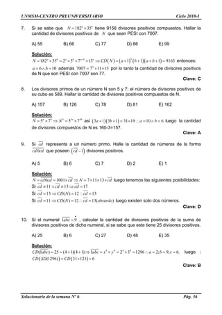 UNMSM-CENTRO PREUNIVERSITARIO Ciclo 2010-I
Solucionario de la semana Nº 6 Pág. 36
b
7. Si se sabe que tiene 9158 divisores positivos compuestos. Hallar la
cantidad de divisores positivos de que sean PESI con 7007.
182 35a
N = ×
N
A) 55 B) 66 C) 77 D) 88 E) 99
Solución:
( ) ( ) ( )( )
2
182 35 2 5 7 13 1 1 1 9163a b a b a b a
N CD N a b a b+
= × = × × × ⇒ = + + + + =
0
entonces:
6 1a b= ∧ = además por lo tanto la cantidad de divisores positivos
de N que son PESI con 7007 son 77.
2
7007 7 11 13= × ×
Clave: C
8. Los divisores primos de un número N son 5 y 7; el número de divisores positivos de
su cubo es 589. Hallar la cantidad de divisores positivos compuestos de N.
A) 157 B) 126 C) 78 D) 81 E) 162
Solución:
3 3 3
5 7 5 7a b a b
N N= × ⇒ = × así ( )( )3 1 3 1 31 19 10 6a b a b+ + = × ∴ = ∧ = luego la cantidad
de divisores compuestos de N es 160-3=157.
Clave: A
9. Si cd representa a un número primo. Halle la cantidad de números de la forma
0cd cd que poseen ( 1cd − ) divisores positivos.
A) 5 B) 6 C) 7 D) 2 E) 1
Solución:
0 1001 7 11 13N cd cd cd N cd= = × ⇒ = × × × luego tenemos las siguientes posibilidades:
Si 11 13 17cd cd cd≠ ∨ ≠ ⇒ =
Si 13 ( ) 12 13cd CD N cd= ⇒ = ∴ =
Si 11 ( ) 12 13( )cd CD N cd absurdo= ⇒ = ∴ = luego existen solo dos números.
Clave: D
10. Si el numeral 1abc
•
= 9 , calcular la cantidad de divisores positivos de la suma de
divisores positivos de dicho numeral, si se sabe que este tiene 25 divisores positivos.
A) 25 B) 6 C) 27 D) 48 E) 35
Solución:
4 4 4 4
(1 ) 25 (4 1)(4 1) 1 2 3 1296 2; 9; 6.CD abc abc x y a b c= = + + ⇒ = × = × = ∴ = = =
=
luego :
( ) ( )(1296) 31 121 6CD SD CD= ×
Clave: B
 