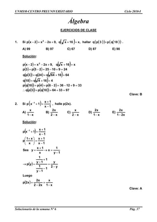 UNMSM-CENTRO PREUNIVERSITARIO Ciclo 2010-I
Álgebra
EJERCICIOS DE CLASE
1. Si ( ) ( ) ( )( ) ( )( )18qp3pqhallar,x16xq,9x2x2xp 2
+=++−=− .
A) 99 B) 97 C) 67 D) 87 E) 90
Solución:
( ) ( )
( ) ( )
( )( ) ( ) ( )
( ) ( )
( )( ) ( ) ( )
( )( ) ( )( ) 97336418qp3pq
339123626p4p18qp
4164q18q
641664q24q3pq
249102525p3p
x16xq,9x2x2xp 2
=+=+∴
=+−=−==
=+=
=+==
=+−=−=
=++−=−
Clave: B
2. Si ( ) 1x
1x
1xp 1
−
+
=+−
, halle p(2x).
A)
x1
x
−
B)
x2
x2
−
C)
x2
x
−
D)
x1
x2
−
E)
x21
x2
−
Solución:
( )
( )
( )
x1
x
x22
x2
x2p
Luego
y2
y
1
1y
1
1
1y
1
yp
1y
1
x
x
1x
ySea
1x
1x
x
x1
p
1x
1x
1xp 1
−
=
−
=
−
=
−
−
+
−
=→
−
=→
+
=
−
+
=⎟⎟
⎠
⎞
⎜⎜
⎝
⎛ +
−
+
=+−
Clave: A
Solucionario de la semana Nº 6 Pág. 37
 
