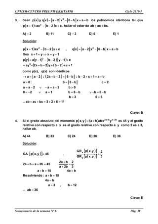UNMSM-CENTRO PREUNIVERSITARIO Ciclo 2010-I
3. Sean ( ) ( ) baxb6x2axqyxp 2
++−−−= los polinomios idénticos tal que
hallar el valor de( ) ( ) ,cx2bax1xp 2
+−−=+ .bcacab ++
A) – 2 B) 11 C) – 3 D) 5 E) 1
Solución:
( ) ( ) ( )
( ) ( ) ( )( )
( ) ( ) 1c2by2ba2ay
c1y2b1yayp
1yxy1xSea
baxb6x2axq,cx2bax1xp
2
2
22
++−+−+−=
+−−−−=
−=⇒=+
++−−−=+−−+
como p(x), q(x) son idénticos
( )
11623bcacab
603b
b6bb6b1a20
0b2aa2aa
2cb6b:0a
ba1c2b;b62ba2;2aa
=++=++∴
==
−=−∨−==∨−=
>−=−∨−=
=−=>
+=++−−=−+−=→
Clave: B
4. Si el grado absoluto del monomio ( ) ( ) b2aba2
yxabbay,xp ++
+= es 45 y el grado
relativo con respecto a x es al grado relativo con respecto a y como 2 es a 3,
hallar ab.
A) 44 B) 33 C) 24 D) 26 E) 36
Solución:
( )[ ]
( )[ ]
( )[ ]
36ab
12b,3a
ba4
15ba:solviendoRe
ba415ba
3
2
b2a
ba2
45b2aba2
3
2
y,xpGR
y,xpGR
,45y,xpGA
y
x
=∴
==
=
=+
==+
=
+
+
=+++
==
Clave: E
Solucionario de la semana Nº 6 Pág. 38
 