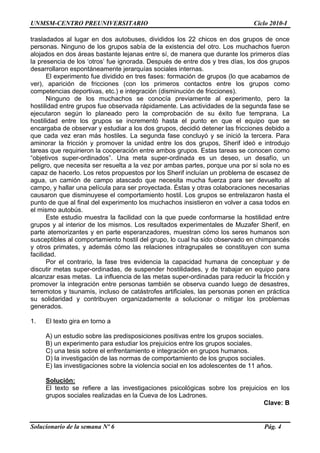 UNMSM-CENTRO PREUNIVERSITARIO Ciclo 2010-I
Solucionario de la semana Nº 6 Pág. 4
trasladados al lugar en dos autobuses, divididos los 22 chicos en dos grupos de once
personas. Ninguno de los grupos sabía de la existencia del otro. Los muchachos fueron
alojados en dos áreas bastante lejanas entre sí, de manera que durante los primeros días
la presencia de los ‘otros’ fue ignorada. Después de entre dos y tres días, los dos grupos
desarrollaron espontáneamente jerarquías sociales internas.
El experimento fue dividido en tres fases: formación de grupos (lo que acabamos de
ver), aparición de fricciones (con los primeros contactos entre los grupos como
competencias deportivas, etc.) e integración (disminución de fricciones).
Ninguno de los muchachos se conocía previamente al experimento, pero la
hostilidad entre grupos fue observada rápidamente. Las actividades de la segunda fase se
ejecutaron según lo planeado pero la comprobación de su éxito fue temprana. La
hostilidad entre los grupos se incrementó hasta el punto en que el equipo que se
encargaba de observar y estudiar a los dos grupos, decidió detener las fricciones debido a
que cada vez eran más hostiles. La segunda fase concluyó y se inició la tercera. Para
aminorar la fricción y promover la unidad entre los dos grupos, Sherif ideó e introdujo
tareas que requirieron la cooperación entre ambos grupos. Estas tareas se conocen como
“objetivos super-ordinados”. Una meta super-ordinada es un deseo, un desafío, un
peligro, que necesita ser resuelta a la vez por ambas partes, porque una por sí sola no es
capaz de hacerlo. Los retos propuestos por los Sherif incluían un problema de escasez de
agua, un camión de campo atascado que necesita mucha fuerza para ser devuelto al
campo, y hallar una película para ser proyectada. Éstas y otras colaboraciones necesarias
causaron que disminuyese el comportamiento hostil. Los grupos se entrelazaron hasta el
punto de que al final del experimento los muchachos insistieron en volver a casa todos en
el mismo autobús.
Este estudio muestra la facilidad con la que puede conformarse la hostilidad entre
grupos y al interior de los mismos. Los resultados experimentales de Muzafer Sherif, en
parte atemorizantes y en parte esperanzadores, muestran cómo los seres humanos son
susceptibles al comportamiento hostil del grupo, lo cual ha sido observado en chimpancés
y otros primates, y además cómo las relaciones intragrupales se constituyen con suma
facilidad.
Por el contrario, la fase tres evidencia la capacidad humana de conceptuar y de
discutir metas super-ordinadas, de suspender hostilidades, y de trabajar en equipo para
alcanzar esas metas. La influencia de las metas super-ordinadas para reducir la fricción y
promover la integración entre personas también se observa cuando luego de desastres,
terremotos y tsunamis, incluso de catástrofes artificiales, las personas ponen en práctica
su solidaridad y contribuyen organizadamente a solucionar o mitigar los problemas
generados.
1. El texto gira en torno a
A) un estudio sobre las predisposiciones positivas entre los grupos sociales.
B) un experimento para estudiar los prejuicios entre los grupos sociales.
C) una tesis sobre el enfrentamiento e integración en grupos humanos.
D) la investigación de las normas de comportamiento de los grupos sociales.
E) las investigaciones sobre la violencia social en los adolescentes de 11 años.
Solución:
El texto se refiere a las investigaciones psicológicas sobre los prejuicios en los
grupos sociales realizadas en la Cueva de los Ladrones.
Clave: B
 