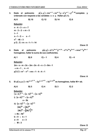 UNMSM-CENTRO PREUNIVERSITARIO Ciclo 2010-I
3. Dado el polinomio completo y
ordenado con respecto a las variables x e y. Hallar p(1,1).
( ) 462n1st3m4n
yyxynxmxy,xp −+−−
+++=
A) 8 B) 10 C) 12 D) 14 E) 6
Solución:
( ) 1411nm1,1p
346n
1s21s
1t
5m23m
7n34n
2
=+++=
=−
=→=+
=
=→=−
=→=−
Clave: D
4. Dado el polinomio ( ) 1m83n6n2m2mn2m5m2n
ymnxyxnyxmy,xp +++++
+−=
homogéneo, hallar la suma de sus coeficientes.
A) 1 B) 0 C) – 1 D) 4 E) – 4
Solución:
( ) 1441mnnm1,1p
4n,1m
1m83n6n2m2n2msm2
mn
=+−=+−=
==→
+++=++=+++
Clave: A
5. Si es homogéneo, hallar M = ab.( ) ( ) ( ) ( ) b2bababababa
z5y2x4z,y,xp ++−−+
++=
A) 6 B) 5 C) 4 D) 3 E) 2
Solución:
( ) ( ) ( )
( ) ( )
( ) ( )
( ) ( )
( ) ( )[ ]
3M
3a0a
1b0b
b4b4
b2b4
b2b4
baba)ii
b3a
baba)i
bababa
2
b22b2
b4b2
baba
b2ba
b2baba
=
==
=∨=
=→
=
=
−=+
=
+=+
+=−=+
+−
−
+−
∴
Clave: D
Solucionario de la semana Nº 6 Pág. 42
 