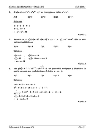 UNMSM-CENTRO PREUNIVERSITARIO Ciclo 2010-I
6. Si es homogéneo, hallar .( ) 51aaab
yyxyaxy,xp ++= + 22
ba +
A) 5 B) 10 C) 13 D) 25 E) 17
Solución:
13ba
3b,2a
51aaab
22
=+∴
==
=++=+
Clave: C
7. Hallar m – n, si ( ) ( ) ( ) ( ) nx19mxxxqy2x32x1xxp 3434
+++=−+−++= son
polinomios idénticos.
A) 14 B) – 4 C) 9 D) 11 E) 4
Solución:
( ) ( )
( ) ( )
14nm
5mm111q,161p
9n0q,90p
=−∴
=→+==
−==−=
Clave: A
8. Sea ( ) bx2x3xxp 32m
1
12aam
++−= −+−−
un polinomio completo y ordenado tal
que la suma de sus coeficientes es 5, hallar a + m + b.
A) 2 B) 3 C) 4 D) – 2 E) 0
Solución:
( )
2bma
5b5b2311p
2m2m2m13m1
3m
1
1a1a1a21a
3am3am
2
2
2
=++∴
=→=++−=
−=∨=→±=→=−→=
−
−=∨=→±=→=+
−−=→=−−
Clave: A
Solucionario de la semana Nº 6 Pág. 43
 