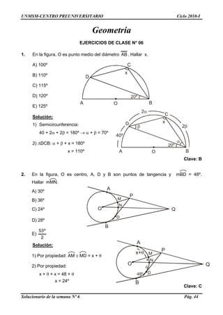 UNMSM-CENTRO PREUNIVERSITARIO Ciclo 2010-I
Geometría
EJERCICIOS DE CLASE N° 06
1. En la figura, O es punto medio del diámetro AB. Hallar x.
A) 100º
A O B
D
C
x
B) 110º
C) 115º
D) 120º
E) 125º
A O B
D
C
x
40º
Solución:
1) Semicircunferencia:
40 + 2α + 2β = 180º → α + β = 70º
2) ΔDCB: α + β + x = 180º
x = 110º
Clave: B
2. En la figura, O es centro, A, D y B son puntos de tangencia y mBD = 48º.
Hallar mMN.
A
B
O
M
D
P
N
Q
A) 30º
B) 36º
C) 24º
D) 28º
E)
2
º53
A
B
O
M
D
P
N
Q
x
48º
Solución:
1) Por propiedad: AM ≅ MD = x + θ
2) Por propiedad:
x + θ + x = 48 + θ
x = 24º
Clave: C
Solucionario de la semana Nº 6 Pág. 44
 