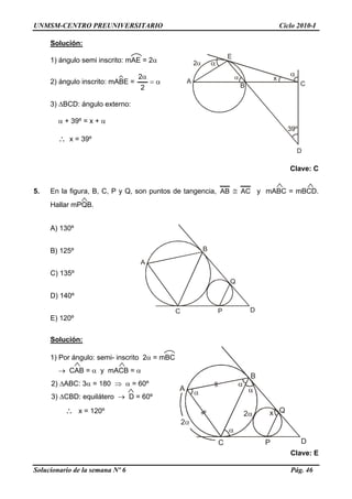 UNMSM-CENTRO PREUNIVERSITARIO Ciclo 2010-I
Solución:
A
B C
D
E
α
α
xα
2α1) ángulo semi inscrito: mAE = 2α
2) ángulo inscrito: mABE = α=
α
2
2
3) ΔBCD: ángulo externo:
α + 39º = x + α
∴ x = 39º
Clave: C
5. En la figura, B, C, P y Q, son puntos de tangencia, ACAB ≅ y mABC = mBCD.
Hallar mPQB.
A) 130º
A
B
Q
C P D
B) 125º
C) 135º
D) 140º
E) 120º
Solución:
A
B
Q
C P D
x
1) Por ángulo: semi- inscrito 2α = mBC
→ CAB = α y mACB = α
2) ΔABC: 3α = 180 ⇒ α = 60º
3) ΔCBD: equilátero → D = 60º
∴ x = 120º
Clave: E
Solucionario de la semana Nº 6 Pág. 46
 