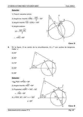 UNMSM-CENTRO PREUNIVERSITARIO Ciclo 2010-I
Solución:
1) Trazo L: secante común
C
Q
M
A
B
50º
50º
2) ángulo ex- inscrito: CMQ º50
2
º100
==
3) ángulo inscrito: CQ = 2(50) = 100º
4) ángulo exterior:
2
ACº100
º10
−
=
∴ mAC = 80º
Clave: D
8. En la figura, O es centro de la circunferencia, Q y T son puntos de tangencia.
Hallar x.
A) 64º
x
Q
D
O
T
P
B) 80º
C) 72º
D) 90º
E) 96º
Solución:
x
Q
D
O
T
P
E
R
F
58º
Solucionario de la semana Nº 6 Pág. 48
1) PQO: mPOQ = 58º
2) ángulo inscrito: mQT = 64º
3) Propiedad: mQRT = 180º – 64º
⇒ PRE = 64º
4) Δ PER: 36º + 64º + x = 180º
x = 80º
Clave: B
 
