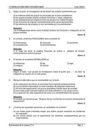 UNMSM-CENTRO PREUNIVERSITARIO Ciclo 2010-I
Solucionario de la semana Nº 6 Pág. 5
2. Según el autor, la investigación de los Sherif nos enseña centralmente que
A) la violencia entre los grupos es provocada por la dura competencia.
B) los grupos sociales pueden propiciar fricciones y, luego, integrarse.
C) las predisposiciones negativas entre los grupos son indeterminadas.
D) las fricciones se originan necesariamente entre seres desconocidos.
E) los efectos de las pruebas no son asimiladas por los participantes.
Solución:
Las investigaciones tienen como finalidad analizar las fricciones e integración en los
grupos sociales.
Clave: B
3. En el texto, el término FRICCIONES tiene el sentido de
A) frotamientos. B) censuras. C) tensiones.
D) competencias. E) entendimientos.
Solución:
A lo largo del texto, la palabra fricciones se refiere a estados de tensión,
enfrentamientos entre los grupos.
Clave: C
4. El sentido de la palabra ENTRELAZAR es
A) influenciar. B) liar. C) tejer.
D) integrar. E) intimar.
Solución:
Según el texto; “Los grupos se entrelazaron hasta el punto que……” es decir se
integraron se unieron en un solo grupo.
Clave: D
5. Marque la alternativa que es incompatible con el texto.
A) En cada grupo de chicos, la enemistad fue surgiendo progresivamente.
B) Los monitores intervinieron al notar muestras de peligrosa intolerancia.
C) Al inicio del experimento, los grupos guardaban fuertes lazos de amistad.
D) Una meta super-ordinada implica una nítida adhesión a una causa común.
E) La aparición de roles específicos dio inicio a la competitividad entre grupos.
Solución:
En el texto se menciona que: “Ninguno de los muchachos se conocía previamente al
experimento”.
Clave: C
6. ¿Cuál de las siguientes aserciones es compatible con el texto?
A) Las metas super-ordinadas exigen que ambos grupos resuelvan los problemas
por separado.
B) Los chicos sabían que el experimento fue diseñado cuidadosamente por los
organizadores.
 