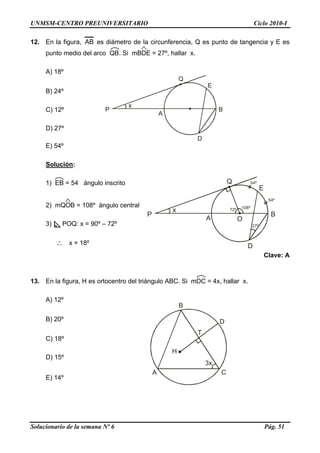 UNMSM-CENTRO PREUNIVERSITARIO Ciclo 2010-I
Solucionario de la semana Nº 6 Pág. 51
Q
E
BP
A
D
x
12. En la figura, AB es diámetro de la circunferencia, Q es punto de tangencia y E es
punto medio del arco QB. Si mBDE = 27º, hallar x.
A) 18º
B) 24º
C) 12º
D) 27º
E) 54º
Solución:
Q
E
BP
A
D
x 108º72º
54º
54º
27º
O
1) EB = 54 ángulo inscrito
2) mQOB = 108º ángulo central
3) POQ: x = 90º – 72º
∴ x = 18º
Clave: A
13. En la figura, H es ortocentro del triángulo ABC. Si mDC = 4x, hallar x.
A) 12º
A
B
D
3x
H
C
T
B) 20º
C) 18º
D) 15º
E) 14º
 