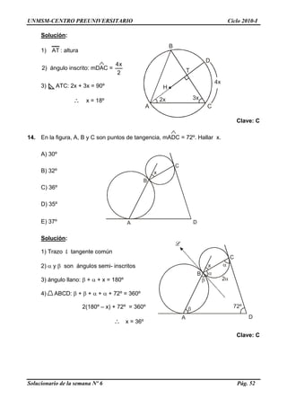 UNMSM-CENTRO PREUNIVERSITARIO Ciclo 2010-I
Solución:
A
B
D
3x
H
C
T
4x
2x
1) AT : altura
2) ángulo inscrito: mDAC =
2
x4
3) ATC: 2x + 3x = 90º
∴ x = 18º
Clave: C
14. En la figura, A, B y C son puntos de tangencia, mADC = 72º. Hallar x.
A) 30º
B
A
C
D
xB) 32º
C) 36º
D) 35º
E) 37º
Solución:
B
A
C
D
x
2
72º
1) Trazo L tangente común
2) α y β son ángulos semi- inscritos
3) ángulo llano: β + α + x = 180º
4) ABCD: β + β + α + α + 72º = 360º
2(180º – x) + 72º = 360º
∴ x = 36º
Clave: C
Solucionario de la semana Nº 6 Pág. 52
 