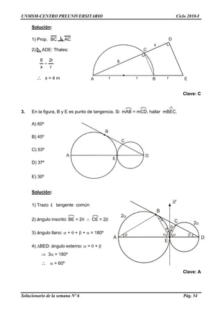 UNMSM-CENTRO PREUNIVERSITARIO Ciclo 2010-I
Solución:
Solucionario de la semana Nº 6 Pág. 54
B
A D
E
C
BA
C
E
D
8
r r
x
r
1) Prop. BC AC
2) ADE: Thales:
r
r2
x
8
=
∴ x = 4 m
Clave: C
3. En la figura, B y E es punto de tangencia. Si mAB = mCD, hallar mBEC.
A) 60º
B) 45º
C) 53º
D) 37º
E) 30º
Solución:
B
A D
E
C 2
2
1) Trazo L tangente común
2) ángulo inscrito: BE = 2θ ∧ CE = 2β
3) ángulo llano: α + θ + β + α = 180º
4) ΔBED: ángulo externo: α = θ + β
⇒ 3α = 180º
∴ α = 60º
Clave: A
 