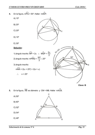 UNMSM-CENTRO PREUNIVERSITARIO Ciclo 2010-I
Solucionario de la semana Nº 6 Pág. 55
3α
M
C
A B
N
4α
4. En la figura, mPQ = 50º. Hallar mAEP.
A) 15º
Q
P
E
A
B) 25º
C) 20º
D) 10º
E) 30º
Q
P
A
50º
T
25º
25º
M
2(
+25)
Solución:
1) ángulo inscrito: MP = 2α ∧ MQP =
2
2α
2) ángulo inscrito: mPMQ = º25
2
º50
=
3) ángulo inscrito:
mMA = 2(α + 25º) = 2(x + α)
∴ x = 25º
Clave: B
5. En la figura, AB es diámetro y CM = MB. Hallar mACB.
A) 50º
B) 60º
C) 52º
D) 54º
E) 48º
 