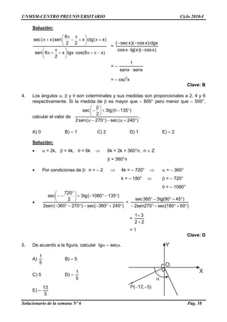 UNMSM-CENTRO PREUNIVERSITARIO Ciclo 2010-I
Solución:
)x8cos(tgxx
2
6sen
)x(ctgx
22
8
sen)x(sec
−π+π⋅⎟
⎠
⎞
⎜
⎝
⎛
+
π
+π
+π⎟
⎠
⎞
⎜
⎝
⎛
+
π
−
π
+π
=
)xcos)(x(tgxcos
ctgx)xcos)(xsec(
−⋅
−−
= –
senx·senx
1
= – csc2
x
Clave: B
4. Los ángulos α, β y θ son coterminales y sus medidas son proporcionales a 2, 4 y 6
respectivamente. Si la medida de β es mayor que – 800° pero menor que – 500°,
calcular el valor de
)240(sec)270(sen2
)135(tg3
2
sec
°+α−°−α
°−θ+⎟
⎠
⎞
⎜
⎝
⎛ β
−
.
A) 0 B) – 1 C) 2 D) 1 E) – 2
Solución:
• α = 2k, β = 4k, θ = 6k ⇒ 6k = 2k + 360°n, n ∈ Z
β = 360°n
• Por condiciones de β: n = – 2 ⇒ 4k = – 720° ⇒ α = – 360°
k = – 180° ⇒ β = – 720°
θ = – 1080°
•
)240360sec()270360(sen2
)1351080(tg3
2
720
sec
°+°−−°−°−
°−°−+⎟
⎠
⎞
⎜
⎝
⎛ °
−−
=
)60180sec(270sen2
)4590(tg3360sec
°+°−°−
°+°−°
=
22
31
+
+
= 1
Clave: D
5. De acuerdo a la figura, calcular tgα – secα.
A)
5
1
B) – 5
C) 5 D) –
5
1
E) –
5
13
Solucionario de la semana Nº 6 Pág. 58
 