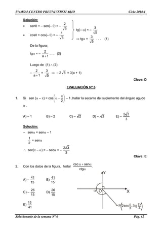 UNMSM-CENTRO PREUNIVERSITARIO Ciclo 2010-I
Solución:
• senθ = – sen(– θ) = –
5
2
5
3
tg(– α) = –
• cosθ = cos(– θ) = –
5
1
5
3
⇒ tgα = . . . (1)
De la figura:
tgα = –
1a
2
+
. . . (2)
Luego de (1) ∧ (2):
–
1a
2
+
=
5
3
⇒ – 2 5 = 3(a + 1)
Clave: D
EVALUACIÓN Nº 6
1. Si sen (α – π) = cos ⎟
⎠
⎞
⎜
⎝
⎛ π
−α
2
– 1 ,hallar la secante del suplemento del ángulo agudo
α .
A) – 1 B) – 2 C) – 2 D) – 3 E) –
3
32
Solución:
– senα = senα – 1
2
1
= senα
∴ sec(π – α) = – secα = –
3
32
Clave: E
2. Con los datos de la figura, hallar
α
α+α
ctg
sencsc
.
A) –
15
41
B)
15
41
C) –
15
26
D)
15
26
E)
41
15
Solucionario de la semana Nº 6 Pág. 62
 