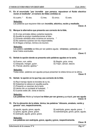 UNMSM-CENTRO PREUNIVERSITARIO Ciclo 2010-I
Solucionario de la semana Nº 6 Pág. 67
1. ci r increible que pa
recien al mediodia”, el número de tildes omitidas es
Solución:
1 En el enun ado “po rezca, repusieron el fluido electrico
A) cuatro. * B) dos. C) tres. D) cinco. E) seis.
y mediodía.
Clave: A
12. ecto de la tilde.
os quienes son los responsábles.
Las palabras que requieren tilde son increíble, eléctrico, recién
Marque la alternativa que presenta uso corr
A) Si crias animales débes cuidarlos bastante.
er.B) Aquéllo le produjo insatisfacciones al lid
C) Durante veintidós años vivíamos en armonía. *
D) No sabem
E) Sí llegas a tiempo, iremos a la reunion.
Solución:
Las palabra veintidós se tilda por ser palabra aguda; vivíamos y armonía, por
Clave: C
3. .
B) Región, grúa, virrey
, margen, guion D) Trajín, cáncer, desvío
Solución:
tener hiatos acentuales.
1 Señale la opción donde se presenta solo palabras agudas en la serie
A) Fueron, ruin, adiós
C) Después
E) Parcial, alcohol, ajedrez *
a tónica en la última.
Clave: E
14. ecto de la tilde.
.
io un puntapié al huésped. *
Solución:
Todas estas palabras son agudas porque presentan la sílab
Señale la opción en la que hay uso corr
A) Raul maneja rápido la bicicleta de su tio
rta.B) Golpeóse la cabeza en aquélla pue
C) Presentó un resúmen de lo leido.
D) Héctor d
E) Cuando estés allí, verás el desvio.
15.
B) esdrújula, grave, aguda, grave. *
uda, grave, grave. D) sobresdrújula, grave, grave, aguda.
Las palabras Héctor y huésped se tildan por ser graves y puntapié, por ser aguda
Clave: D
Por la ubicación de la sílaba tónica, las palabras “diócesis, amabais, veréis y
ganzúa” son, respectivamente,
A) aguda, aguda, grave, aguda.
C) grave, ag
E) esdrújula, aguda, grave, grave.
Solución:
Las palabras son esdrújula, grave, aguda y grave, respectivamente.
Clave: B
 