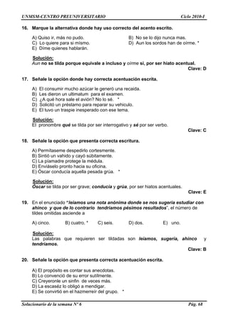 UNMSM-CENTRO PREUNIVERSITARIO Ciclo 2010-I
Solucionario de la semana Nº 6 Pág. 68
16. uso correct
) Quiso ir, más no pudo. B) No se lo dijo nunca mas.
e para si mísmo. D) Aun los sordos han de oírme. *
Solución:
Marque la alternativa donde hay o del acento escrito.
A
C) Lo quier
E) Díme quienes hablarán.
r hiato acentual.
Clave: D
17. ación escrita.
a.
C) ¿A qué hora sale el avión? No lo sé. *
un préstamo para reparar su vehiculo.
Solución:
Aun no se tilda porque equivale a incluso y oírme sí, por se
Señale la opción donde hay correcta acentu
A) El consumir mucho azúcar le generó una recaid
B) Les dieron un ultimatum para el examen.
D) Solicitó
E) El tuvo un traspie inesperado con ese tema.
or ser verbo.
Clave: C
18. a escritura.
te.
C) La píamadre protege la médula.
o pronto hacia su oficina.
Solución:
El pronombre qué se tilda por ser interrogativo y sé p
Señale la opción que presenta correct
A) Permítaseme despedirlo cortesmen
B) Sintió un vahido y cayó súbitamente.
D) Enviásel
E) Óscar conducía aquella pesada grúa. *
: E
9. En el enunciado “leiamos una nota anónima donde se nos sugeria estudiar con
que d io os pé sultado ero de
tildes omitidas asciende a
Solución:
Óscar se tilda por ser grave; conducía y grúa, por ser hiatos acentuales.
Clave
1
ahinco y e lo contrar tendriam simos re s”, el núm
A) cinco. B) cuatro. * C) seis. D) dos. E) uno.
Las palabras que requieren ser tildadas son leíamos, sugería, ahínco y
Clave: B
20. acentuación escrita.
as.
le un sinfin de veces más.
E) Se convirtió en el hazmerreír del grupo. *
tendríamos.
Señale la opción que presenta correcta
A) El propósito es contar sus anecdot
B) Lo convenció de su error sutílmente.
C) Creyeron
D) La escaséz lo obligó a mendigar.
 