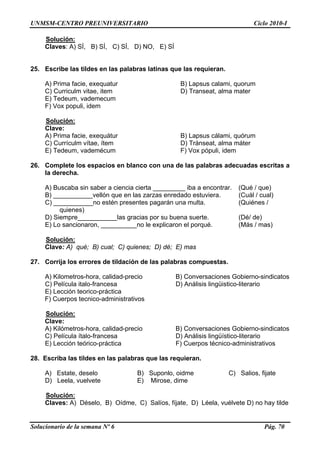 UNMSM-CENTRO PREUNIVERSITARIO Ciclo 2010-I
Solucionario de la semana Nº 6 Pág. 70
Solución:
25. palab s latinas que
atur B) Lapsus calami, quorum
C) Curriculm vitae, item D) Transeat, alma mater
vademecum
, idem
Claves: A) SÍ, B) SÍ, C) SÍ, D) NO, E) SÍ
Escribe las tildes en las ra las requieran.
A) Prima facie, exequ
E) Tedeum,
F) Vox populi
Solución:
A) Prima facie, exequátur B) Lapsus cálami, quórum
ademécum F) Vox pópuli, idem
26. c tas a
A) Buscaba sin saber a ciencia cierta _________ iba a encontrar. (Qué / que)
al)
quienes)
__________las gracias por su buena suerte. (Dé/ de)
qué. (Más / mas)
Clave:
C) Currículm vítae, ítem D) Tránseat, alma máter
E) Tedeum, v
Complete los espacios en blanco con una de las palabras ade uadas escri
la derecha.
B) ___________vellón que en las zarzas enredado estuviera. (Cuál / cu
C) ___________no estén presentes pagarán una multa. (Quiénes /
D) Siempre_
E) Lo sancionaron, __________no le explicaron el por
Solución:
Clave: A) qué; B) cual; C) quienes; D) dé; E) mas
27. ación de las palab
B) Conversaciones Gobierno-sindicatos
) Película italo-francesa D) Análisis lingüistico-literario
eorico-práctica
pos tecnico-administrativos
Corrija los errores de tild ras compuestas.
A) Kilometros-hora, calidad-precio
C
E) Lección t
F) Cuer
Solución:
A) Kilómetros-hora, calidad-precio B) Conversaciones Gobierno-sindicatos
lingüístico-literario
E) Lección teórico-práctica F) Cuerpos técnico-administrativos
28. Escriba las tildes en las palabras que las requieran.
deselo B) Suponlo, oidme C) Salios, fijate
Clave:
C) Película ítalo-francesa D) Análisis
A) Estate,
D) Leela, vuelvete E) Mirose, dime
Solución:
Claves: A) Déselo, B) Oídme, C) Salíos, fíjate, D) Léela, vuélvete D) no hay tilde
 