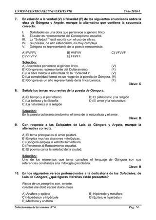 UNMSM-CENTRO PREUNIVERSITARIO Ciclo 2010-I
Solucionario de la semana Nº 6 Pág. 74
7.
e contiene la secuencia
leda I” está escrita con el uso de silvas.
sía e alto esteticismo, es muy compleja.
ante de la poesía renacentista.
FVVF
En relación a la verdad (V) o falsedad (F) de los siguientes enunciados sobre la
obra de Góngora y Argote, marque la alternativa qu
correcta.
I. Soledades es una obra que pertenece al género lírico.
II. El autor es representante del Conceptismo español.
III. La “So d
IV. Su poe , d
V. Góngora es represent
A) FVFFV B) VVFVV C) V
D) VFVFV E) FFVFF
Solución:
A) Soledades pertenece al género lírico. (V)
B) Góngora es representante del Culteranismo. (F)
C) La silva marca la estructura de la “Soledad I”. (V)
ra. (V)
E) Góngora es un alto representante de la lírica barroca. (F)
lave: C
. s de la poesía de Góngora.
y el patriotismo B) El patriotismo y la religión
eza
E) La naturaleza y la religión
D) La complejidad formal es un rasgo de la poesía de Góngo
C
8 Señale los temas recurrente
A) El tiempo
C) La belleza y la filosofía D) El amor y la natural
Solución:
En la poesía culterana predomina el tema de la naturaleza y el amor.
Clave: D
9. is de Góngora y Argote, marque la
emplea la estrofa llamada lira.
Solución:
Con respecto a las Soledades de Lu
alternativa correcta.
A) El tema principal es el amor pastoril.
B) Emplea muchas alusiones mitológicas.
C) Góngora
D) Pertenece al Renacimiento español.
E) El poema canta la soledad de la ciudad.
Clave: B
0. entes a la dedicatoria de las Soledades, de
Luis de Góngora, ¿qué figuras literarias están presentes?
, erra te,
s dulce musa
y epíteto B) Hipérbole y metáfora
C) Hipérbaton e hipérbole D) Epíteto e hipérbaton
E) Metáfora y anáfora
Uno de los elementos que torna complejo el lenguaje de Góngora son sus
referencias constantes a la mitología grecolatina.
1 En los siguientes versos perteneci
Pasos de un peregrino son n
cuantos me dictó verso
A) Anáfora
 