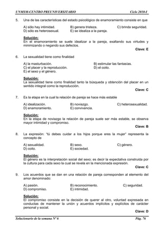 UNMSM-CENTRO PREUNIVERSITARIO Ciclo 2010-I
Solucionario de la semana Nº 6 Pág. 76
. as del e enamorami
A) sólo hay intimidad. B) genera tristeza. C) brinda seguridad.
eterosexual. E) se idealiza a la pareja.
5 Una de las característic stado psicológico de ento consiste en que
D) sólo es h
Solución:
En el enamoramiento se suele idealizar a la pareja, exaltando sus v
minimizando o negando sus defectos.
Clave: E
. omo finalid d
B) estimular las fantasías.
C) el placer y la reproducción. D) el coito.
el género.
irtudes y
6 La sexualidad tiene c a
A) la masturbación.
E) el sexo y
Solución:
La sexualidad tiene como finalidad tanto la búsqueda y obtención del plac
sentido integral como la reproducción.
Clave: C
. cual la relación ás estable
A) idealización. B) noviazgo. C) heterosexualidad.
miento. E) convivencia.
er en un
7 Es la etapa en la de pareja se hace m
D) enamora
Solución:
En la etapa de noviazgo la relación de pareja suele ser más estable, se
mayor intimidad y compromiso.
. La expresión: “tú debes cuidar a los hijos porque eres la mujer” representa la
A) sexualidad. B) sexo. C) género.
E) sociedad.
observa
Clave: B
8
concepto de
D) coito.
Solución:
El género es la interpretación social del sexo; es decir la expectativa cons
la cultura para cada sexo la cual se revela en la mencionada expresión.
. Los acuerdos que se dan en una relación de pareja corresponden al elemento del
ina o:
A) pasión. B) reconocimiento. C) seguridad.
iso. E) intimidad.
truida por
Clave: C
9
amor denom d
D) comprom
Solución:
El compromiso consiste en la decisión de querer al otro, voluntad expresada en
conductas de mantener la unión y acuerdos implícitos y explícitos de carácter
personal y social.
Clave: D
 