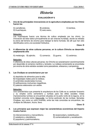 UNMSM-CENTRO PREUNIVERSITARIO Ciclo 2010-I
Solucionario de la semana Nº 6 Pág. 77
Una de las principales innovaciones en la agricultura empleadas por los Chimú
) camellones. B) andenes. C) tambos.
ues. E) waru-waru.
Historia
EVALUACIÓN Nº 6
1.
fueron los
A
D) huachaq
Solución:
Los huachaques fueron una técnica de cultivo empleado por los chimú. La
innovación de ésta radicó principalmente en ser chacras hundidas, donde se retiraba
la arena del terreno de encima para trabajar la tierra húmeda. De allí que
identificados como una sociedad hidráulica.
. A diferencias de otras culturas peruanas, en la cultura Chincha se desarrollo
ia. B) ejército. C) comercio. D) guerra. E) cerámica.
han sido
Clave: D
2
ampliamente el/la
A) metalurg
Solución:
A diferencia de otras culturas peruanas, los Chincha se caracterizaron económicamente
por desarrollar el comercio marítimo y terrestre. La nobleza comerciante se en
or encima de otros estratos sociales como pescadores, artesanos y campesinos.
Clave: C
. r
ite.
D) edificaciones mortuorias megalíticas.
contraba
p
3 Las Chullpas se caracterizaron por se
A) depósitos de alimentos para la el
B) hospedajes reales para la nobleza.
C) pirámides escalonadas truncas.
E) palacios elaborados con adobe.
Solución:
Una característica que presenta la arquitectura de los Colla es su carácter funerario
y su empleo como cementerio y tumbas para las elites sociales. Estas
impresionantes tumbas se encuentran situadas en la parte norte de la laguna, en la
localidad conocida como Hatuncolla. La forma particular de las tumbas, llamadas
Chullpas, son como un cono invertido, entre las más conocidas se encue
chullpas de Sillustani, Acora, Ilave.
. os principios que expresan mejor las características económicas del Imperio
mo. B) reciprocidad y redistribución.
o y clientelismo. D) comercialización y socialización.
E) populismo y patrimonialismo.
ntran, las
Clave: D
4 L
incaico fueron
A) intervencionismo y mercantilis
C) estatism
 
