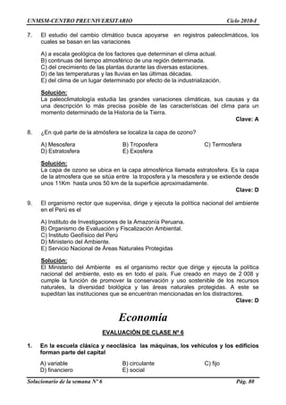 UNMSM-CENTRO PREUNIVERSITARIO Ciclo 2010-I
Solucionario de la semana Nº 6 Pág. 80
7. El estudio del cambio climático busca apoyarse en registros paleoclimáticos, los
cuales se basan en las variaciones
A) a escala geológica de los factores que determinan el clima actual.
B) continuas del tiempo atmosférico de una región determinada.
C) del crecimiento de las plantas durante las diversas estaciones.
D) de las temperaturas y las lluvias en las últimas décadas.
E) del clima de un lugar determinado por efecto de la industrialización.
Solución:
La paleoclimatología estudia las grandes variaciones climáticas, sus causas y da
una descripción lo más precisa posible de las características del clima para un
momento determinado de la Historia de la Tierra.
Clave: A
8. ¿En qué parte de la atmósfera se localiza la capa de ozono?
A) Mesosfera B) Troposfera C) Termosfera
D) Estratosfera E) Exosfera
Solución:
La capa de ozono se ubica en la capa atmosférica llamada estratosfera. Es la capa
de la atmosfera que se sitúa entre la troposfera y la mesosfera y se extiende desde
unos 11Km hasta unos 50 km de la superficie aproximadamente.
Clave: D
9. El organismo rector que supervisa, dirige y ejecuta la política nacional del ambiente
en el Perú es el
A) Instituto de Investigaciones de la Amazonía Peruana.
B) Organismo de Evaluación y Fiscalización Ambiental.
C) Instituto Geofísico del Perú
D) Ministerio del Ambiente.
E) Servicio Nacional de Áreas Naturales Protegidas
Solución:
El Ministerio del Ambiente es el organismo rector que dirige y ejecuta la política
nacional del ambiente, esto es en todo el país. Fue creado en mayo de 2 008 y
cumple la función de promover la conservación y uso sostenible de los recursos
naturales, la diversidad biológica y las áreas naturales protegidas. A este se
supeditan las instituciones que se encuentran mencionadas en los distractores.
Clave: D
Economía
EVALUACIÓN DE CLASE Nº 6
1. En la escuela clásica y neoclásica las máquinas, los vehículos y los edificios
forman parte del capital
A) variable B) circulante C) fijo
D) financiero E) social
 