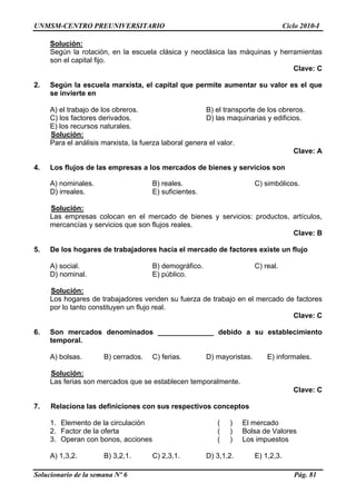 UNMSM-CENTRO PREUNIVERSITARIO Ciclo 2010-I
Solucionario de la semana Nº 6 Pág. 81
Solución:
Según la rotación, en la escuela clásica y neoclásica las máquinas y herramientas
son el capital fijo.
Clave: C
2. Según la escuela marxista, el capital que permite aumentar su valor es el que
se invierte en
A) el trabajo de los obreros. B) el transporte de los obreros.
C) los factores derivados. D) las maquinarias y edificios.
E) los recursos naturales.
Solución:
Para el análisis marxista, la fuerza laboral genera el valor.
Clave: A
4. Los flujos de las empresas a los mercados de bienes y servicios son
A) nominales. B) reales. C) simbólicos.
D) irreales. E) suficientes.
Solución:
Las empresas colocan en el mercado de bienes y servicios: productos, artículos,
mercancías y servicios que son flujos reales.
Clave: B
5. De los hogares de trabajadores hacia el mercado de factores existe un flujo
A) social. B) demográfico. C) real.
D) nominal. E) público.
Solución:
Los hogares de trabajadores venden su fuerza de trabajo en el mercado de factores
por lo tanto constituyen un flujo real.
Clave: C
6. Son mercados denominados ______________ debido a su establecimiento
temporal.
A) bolsas. B) cerrados. C) ferias. D) mayoristas. E) informales.
Solución:
Las ferias son mercados que se establecen temporalmente.
Clave: C
7. Relaciona las definiciones con sus respectivos conceptos
1. Elemento de la circulación ( ) El mercado
2. Factor de la oferta ( ) Bolsa de Valores
3. Operan con bonos, acciones ( ) Los impuestos
A) 1,3,2. B) 3,2,1. C) 2,3,1. D) 3,1,2. E) 1,2,3.
 