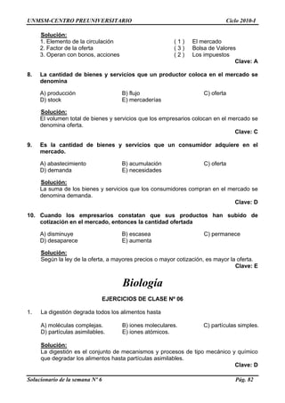 UNMSM-CENTRO PREUNIVERSITARIO Ciclo 2010-I
Solucionario de la semana Nº 6 Pág. 82
Solución:
1. Elemento de la circulación ( 1 ) El mercado
2. Factor de la oferta ( 3 ) Bolsa de Valores
3. Operan con bonos, acciones ( 2 ) Los impuestos
Clave: A
8. La cantidad de bienes y servicios que un productor coloca en el mercado se
denomina
A) producción B) flujo C) oferta
D) stock E) mercaderías
Solución:
El volumen total de bienes y servicios que los empresarios colocan en el mercado se
denomina oferta.
Clave: C
9. Es la cantidad de bienes y servicios que un consumidor adquiere en el
mercado.
A) abastecimiento B) acumulación C) oferta
D) demanda E) necesidades
Solución:
La suma de los bienes y servicios que los consumidores compran en el mercado se
denomina demanda.
Clave: D
10. Cuando los empresarios constatan que sus productos han subido de
cotización en el mercado, entonces la cantidad ofertada
A) disminuye B) escasea C) permanece
D) desaparece E) aumenta
Solución:
Según la ley de la oferta, a mayores precios o mayor cotización, es mayor la oferta.
Clave: E
Biología
EJERCICIOS DE CLASE Nº 06
1. La digestión degrada todos los alimentos hasta
A) moléculas complejas. B) iones moleculares. C) partículas simples.
D) partículas asimilables. E) iones atómicos.
Solución:
La digestión es el conjunto de mecanismos y procesos de tipo mecánico y químico
que degradar los alimentos hasta partículas asimilables.
Clave: D
 