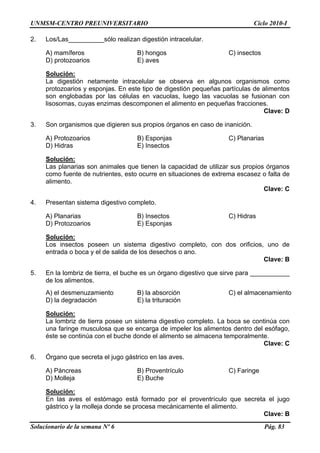 UNMSM-CENTRO PREUNIVERSITARIO Ciclo 2010-I
Solucionario de la semana Nº 6 Pág. 83
2. Los/Las__________sólo realizan digestión intracelular.
A) mamíferos B) hongos C) insectos
D) protozoarios E) aves
Solución:
La digestión netamente intracelular se observa en algunos organismos como
protozoarios y esponjas. En este tipo de digestión pequeñas partículas de alimentos
son englobadas por las células en vacuolas, luego las vacuolas se fusionan con
lisosomas, cuyas enzimas descomponen el alimento en pequeñas fracciones.
Clave: D
3. Son organismos que digieren sus propios órganos en caso de inanición.
A) Protozoarios B) Esponjas C) Planarias
D) Hidras E) Insectos
Solución:
Las planarias son animales que tienen la capacidad de utilizar sus propios órganos
como fuente de nutrientes, esto ocurre en situaciones de extrema escasez o falta de
alimento.
Clave: C
4. Presentan sistema digestivo completo.
A) Planarias B) Insectos C) Hidras
D) Protozoarios E) Esponjas
Solución:
Los insectos poseen un sistema digestivo completo, con dos orificios, uno de
entrada o boca y el de salida de los desechos o ano.
Clave: B
5. En la lombriz de tierra, el buche es un órgano digestivo que sirve para ___________
de los alimentos.
A) el desmenuzamiento B) la absorción C) el almacenamiento
D) la degradación E) la trituración
Solución:
La lombriz de tierra posee un sistema digestivo completo. La boca se continúa con
una faringe musculosa que se encarga de impeler los alimentos dentro del esófago,
éste se continúa con el buche donde el alimento se almacena temporalmente.
Clave: C
6. Órgano que secreta el jugo gástrico en las aves.
A) Páncreas B) Proventrículo C) Faringe
D) Molleja E) Buche
Solución:
En las aves el estómago está formado por el proventrículo que secreta el jugo
gástrico y la molleja donde se procesa mecánicamente el alimento.
Clave: B
 