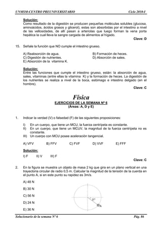 UNMSM-CENTRO PREUNIVERSITARIO Ciclo 2010-I
Solución:
Como resultado de la digestión se producen pequeñas moléculas solubles (glucosa,
aminoácidos, ácidos grasos y glicerol), estas son absorbidas por el intestino a nivel
de las vellosidades, de allí pasan a arteriolas que luego forman la vena porta
hepática la cual lleva la sangre cargada de alimentos al hígado.
Clave: D
15. Señale la función que NO cumple el intestino grueso.
A) Reabsorción de agua. B) Formación de heces.
C) Digestión de nutrientes. D) Absorción de sales.
E) Absorción de la vitamina K.
Solución:
Entre las funciones que cumple el intestino grueso, están: la absorción de agua,
sales, vitaminas (entre ellas la vitamina K) y la formación de heces. La digestión de
los nutrientes se realiza a nivel de la boca, estómago e intestino delgado (en el
hombre).
Clave: C
Física
EJERCICIOS DE LA SEMANA Nº 6
(Áreas: A, D y E)
1. Indicar la verdad (V) o falsedad (F) de las siguientes proposiciones:
I) En un cuerpo, que tiene un MCU, la fuerza centrípeta es constante.
II) En un cuerpo, que tiene un MCUV, la magnitud de la fuerza centrípeta no es
constante.
III) Un cuerpo con MCU posee aceleración tangencial.
A) VFV B) FFV C) FVF D) VVF E) FFF
Solución:
I) F II) V III) F
Clave: C
2. En la figura se muestra un objeto de masa 2 kg que gira en un plano vertical en una
trayectoria circular de radio 0,5 m. Calcular la magnitud de la tensión de la cuerda en
el punto A, si en este punto su rapidez es 3m/s.
A) 48 N
37°
A
B) 30 N
C) 56 N
D) 24 N
E) 36 N
Solucionario de la semana Nº 6 Pág. 86
 