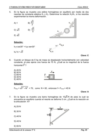 UNMSM-CENTRO PREUNIVERSITARIO Ciclo 2010-I
5. En la figura se muestra una esfera homogénea en equilibrio por medio de dos
resortes de constante elástica K1 y K2. Determinar la relación K2/K1, si los resortes
experimentan la misma deformación.
30°
30°
K1
K2A) 1 B)
2
3
C) 3 D)
5
3
E) 2
Solución:
30
0
30
0
k x1
k x2
k1x cos30° = k2x sen30°
k2/ k1= 3
Clave: C
6. Cuando un bloque de 6 kg de masa es desplazado horizontalmente con velocidad
constante, el piso ejerce una fuerza de 75 N, ¿Cuál es la magnitud de la fuerza
horizontal F ?
A) 45 N
B) 50 N
C) 60 N
D) 30 N
E) 48 N
Solución:
FPiso = 22
Nf + = 75; como N = 60, entonces f = Fhoriz = 45 N
Clave: A
7. En la figura se muestra una barra homogénea de 510 N de peso la cual se
encuentra en equilibrio cuando el resorte se deforma 5 cm. ¿Cuál es la reacción en
la articulación A?
A) 25 N
45°
k
W
A
B) 30 N
C) 40 N
D) 45 N
E) 55 N
Solucionario de la semana Nº 6 Pág. 88
 